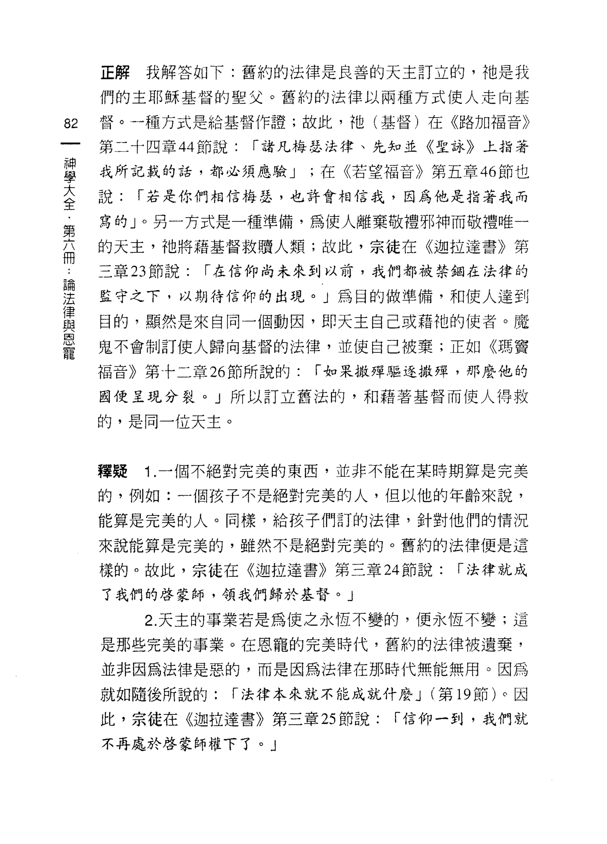 正解   我解答如下:舊約的法律是良善的天主訂立的，祂是我

     們的主耶穌基督的聖父。舊約的法律以兩種方式使人走向基

82   督。一種方式是給基督作證;故此，祂(基督)在《路加福音》

     第二十四章 44 節說:   r 諸凡梅瑟法律、先知並《聖詠》上指著

當    我所記載的話，都必須應驗 J ;在《若望福音》第五章 46 節也
喜    說:   r 若是你們相信蚓、，也許會相信我，因為他是指著我而
第    寫的」。另一方式是一種準備，為使人離棄敬禮邪神而敬禮唯一
帝    的天主，祂將藉基督救贖人類;故此，宗徒在《迦拉達書》第

     三章 23 節說:   r 在信仰尚未來到以前，我們都被禁鋼在法律的

重    監守之下，以期待信仰的出現。」為目的做準備，和使人達到
重    目的，顯然是來自同一個動因，即天主自己或藉祂的使者。魔
恩
     鬼不會制訂使人歸向基督的法律，並使自己被棄;正如《瑪竇
寵
     福音》第十二章 26 節所說的:    r 如果撒彈驅逐撒蟬，那麼他的

     國使呈現分裂。」所以訂立舊法的，和藉著基督而使人得救

     的，是同一位天主。



     釋疑   1 .一個不絕對完美的東西，並非不能在某時期算是完美
     的，例如:一個孩子不是絕對完美的人，但以他的年齡來說，

     能算是完美的人。同樣，給孩子們訂的法律，針對他們的情況

     來說能算是完美的，雖然不是絕對完美的。舊約的法律便是這

     樣的。故此，宗徒在《迦拉達書》第三章 24 節說:       r 法律就成
     了我們的啟蒙師，領我們歸於基督。」

          2. 天主的事業若是為使之永恆不變的，便永恆不變;這

     是那些完美的事業。在恩寵的完美時代，舊約的法律被遺棄，

     並非因為法律是惡的，而是因為法律在那時代無能無用。因為

     就如隨後所說的:     r 法律本來就不能成就什麼 J (第 19 節)。因

     此，宗徒在《迦拉達書》第三章 25 節說:      r 信仰一到，我們就

     不再處於啟蒙師權下了。」
 