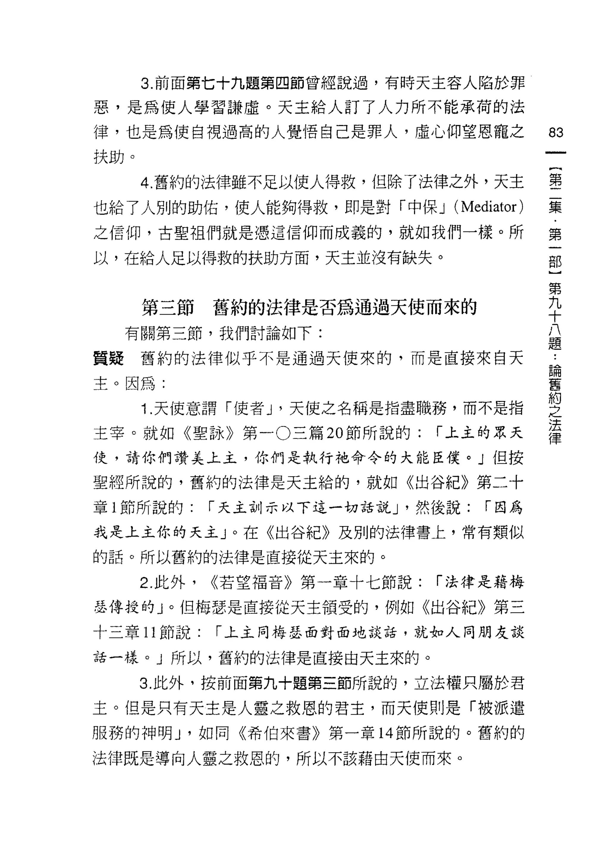 3. 前面第七十九題第四節曾經說過，有時天主容人陷於罪

惡，是為使人學習謙虛。天主給人訂了人力所不能承荷的法

律，也是為使自視過高的人覺悟自己是罪人，虛心仰望恩寵之                    間

扶助。

      4. 舊約的法律雖不足以使人得救，但除了法律之外，天主              書
也給了人別的助佑，使人能夠得救，即是對「中保 J          (Mediator)   集
之信仰，古聖祖們就是憑這信仰而成義的，就如我們一樣。所                    第

以，在給人足以得救的扶助方面，天主並沒有缺失。                        部
                                               第
                                               九
      第三節      舊約的法律是否為通過天使而來的                 十
                                               八
  有關第三節，我們討論如下:                                題

質疑舊約的法律似乎不是通過天使來的，而是直接來白天                      4


                                               E個
主。因為:                                          舊
                                               約
      1 .天使意謂「使者 J '天使之名稱是指盡職務，而不是指            "7
                                               法
主宰。就如《聖詠》第一 O 三篇 20 節所說的:        í 上主的眾天       律
使，請你們讚美土主，你們是執行祂命令的大能臣僕。」但按

聖經所說的，舊約的法律是天主拾的，就如《出谷紀》第二十

章 1 節所說的:      í 天主訓示以下這一切話說 J '然後說:   í 因為

我是上主你的天主」。在《出谷紀》及別的法律書上，常有類似

的話。所以舊約的法律是直接從天主來的。

      2. 此外，   <<若望褔音》第一章十七節說:   í 法律是藉梅

瑟傳授的」。但梅瑟是直接從天主領受的，例如《出谷紀》第三
十三章 11 節說:     í 上主同梅瑟面對面地談話，就如人同朋友談

話一樣。 J 所以，舊約的法律是直接由天主來的。

      3. 此外，按前面第九十題第三節所說的，立法權只屬於君

主。但是只有天主是人靈之救恩的君主，而天使則是「被派遣
服務的神明 J '如同《希伯來書》第一章 14 節所說的。舊約的

法律既是導向人靈之救恩的，所以不該藉由天使而來。
 