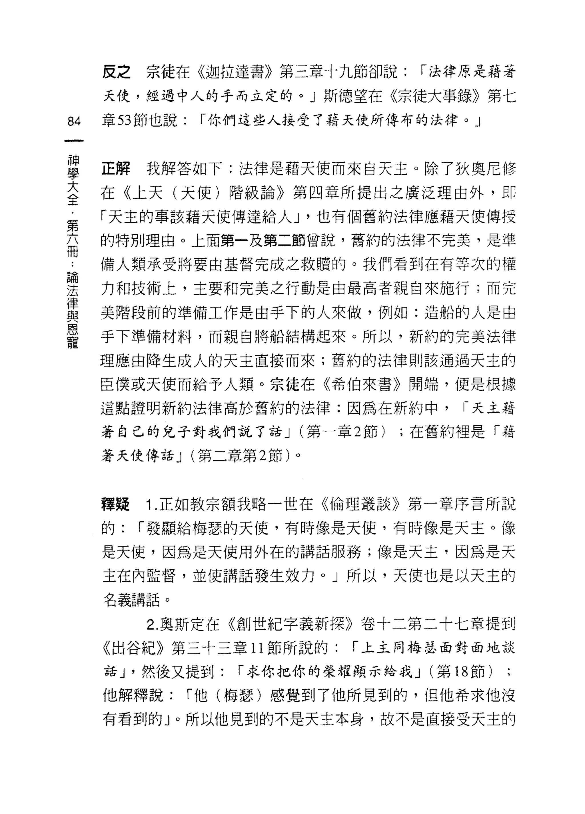 皮之   宗徒在《迦拉達書》第三章十九節卻說:         1"法律原是藉著

     天使，經過中人的手而立定的。」斯德望在《宗徒大事錄》第七
84   章 53 節也說:   1"你們這些人接受了藉天使所傳布的法律。」



當    正解我解答如下:法律是藉天使而來白天主。除了狄奧尼修
蓋    在《上天(天使)階級論》第四章所提出之廣泛理由外，即
     「天主的事該藉天使傳達給人 J '也有個舊約法律應藉天使傳授
第
     的特別理由。上面第一及第二節曾說，舊約的法律不完美，是準
冊
     備人類承受將要由基督完成之救贖的。我們看到在有等次的權

要    力和技術上，主要和完美之行動是由最高者親自來施行;而完
賞    美階段前的準備工作是由手下的人來做，例如:造船的人是由
是    手下準備材料，而親自將船結構起來。所以，新約的完美法律
     理應由降生成人的天主直接而來;舊約的法律則該通過天主的

     臣僕或天使而給予人類。宗徒在《希伯來書》開端，便是根據

     這點證明新約法律高於舊約的法律:因為在新約中，             1- 天主藉

     著自己的兒子對我們說了話 J (第一章 2 節)      ;在舊約裡是「藉

     著天使傳話 J (第二章第 2 節)。



     釋提   1 .正如教宗額我略一世在《倫理叢談》第一章序言所說
     的:   1"發顯給梅瑟的天使，有時像是天使，有時像是天主。像

     是天使，因為是天使用外在的講話服務;像是天主，因為是天

     主在內監督，並使講話發生效力。」所以，天使也是以天主的

     名義講話。

          2. 奧斯定在《創世紀字義新探》卷十二第二十七章提到
     《出谷紀》第三十三章 11 節所說的:      1"上主同梅瑟面對面地談

     話 J '然後又提到:    1"求你把你的榮耀顯示給我 J (第 18 節)

     他解釋說:       1"他(梅瑟)感覺到了他所見到的，但他希求他沒

     有看到的 J 0 所以他見到的不是天主本身，故不是直接受天主的
 