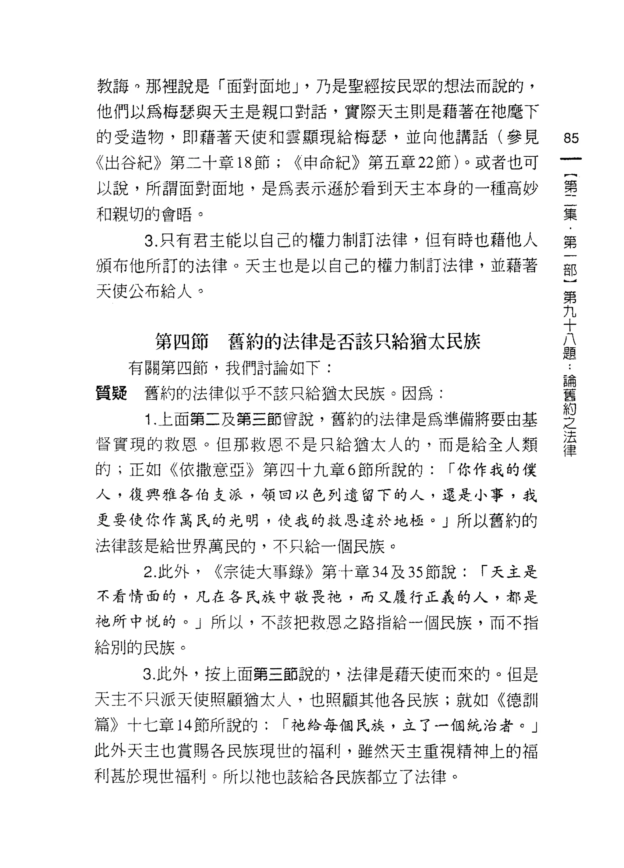 教誨。那裡說是「面對面地 J '乃是聖經按民眾的想法而說的，

他們以為梅瑟與天主是親口對話，實際天主則是藉著在祂磨下
的受造物，即藉著天使和雲顯現給梅瑟'並向他講話(參見                     的

《出谷紀》第二十章 18 節;     <<申命紀》第五章 22 節)。或者也可

以說，所謂面對面地，是為表示遜於看到天主本身的一種高妙                    璽
和親切的會唔。                                        集

    3. 只有君主能以自己的權力制訂法律，但有時也藉他人                 第

頒布他所訂的法律。天主也是以自己的權力制訂法律，並藉著                    部

天使公布給人。                                        第
                                               九
                                               十
                                               八
     第四節      舊約的法律是否該只給猶太民族                   題
  有關第四節，我們討論如下:

質疑 舊約的法律似乎不該只給猶太民族。因為:                         書
    1 上面第二及第三節曾說，舊約的法律是為準備將要由基                 皇
                                               法
督實現的救恩。但那救恩不是只給猶太人的，而是給全人類
                                               律
的;正如《依撒意亞》第四十九章 6 節所說的:           r 你作我的僕

人，復興雅各伯支派，領回以色列遺留下的人，還是小事，我

更要使你作萬氏的光明，使我的救恩達於地扭。」所以舊約的

法律該是給世界萬民的，不只給一個民族。

    2. 此外，   <<宗徒大事錄》第十章 34 及 35 節說:   r 天主是
不看情面的，凡在各民族中敬畏祂，而又履行正義的人，都是

祂所中悅的。」所以，不該把救恩之路指給一個民族，而不指

給別的民族。

   3. 此外，按上面第三節說的，法律是藉天使而來的。但是

天主不只派天使照顧猶太人，也照顧其他各民族;就如《德哥 11
篇》十七章 14 節所說的:     r 祂給每個民族，立了一個統治者。」

此外天主也賞賜各民族現世的福利，雖然天主重視精神上的褔
利甚於現世福利。所以祂也該給各民族都立了法律。
 