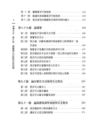 第十節誓願是否可被免除﹒

            第十一節            隆重的貞潔願是否可被免除.............."                                                            .川'.. •..     133
4           第十二節            更改或免除誓願是否須有神畏的權力...                                                                 ... . . ... ... 137

    神   第   八   十   九   題    一   V       ψ   扭
    學                        論
                                 O
                                     旬
                                         巾
                                         其   霄                                                                                   140
    大
                                     ，


    全
            第一節發誓是不是呼號天主作證﹒....."                                                             ，圓圓...                             140
    ﹒                                                                                                       ••• ••••     • •••


    第       第二節發誓是否合法                                  . ... ... ... ... ... ...... . . ... ... ... '" ... ... ...               1的
    十
    冊       第三節         將正義、判斷和真理列為發薯的三附帶條件，是
論                       否適當                      . , . . . •.••   . , ••.••       ... ,.,   ...心                 • • • •.• •.•   145
義
德           第四節         發誓是不是屬於宗教或敬神的行為                                                             ... . . . . ... ... ...      1的
之
功           第五節         是否應該欲求並多次發誓，視之為有益的及善的...                                                                                 148
能
部           第六節         是否可以指受造物發誓...                                         . . . . ... ..' ... ... ... ... ... ... ... 150
分
或           第七節誓言是否具有約束力                                                  .         . ... . . '.. ... ... . . ... ... ... 152
附
德           第八節         是否誓言比誓願有更大約束力.                                                  . ... ... ... ... '" '.. ... ...         1出

            第九節是否有人能兔除誓言                                                  . . . . ... . . ..,   ,.. •.• , • ,   ..           。 157

            第十節         是否可因個人或時間的情形而阻止發誓...                                                                ". .... . ...160


        第九十題                論以誓告方式使用天主聖名                                                                                         163
            第一節是否可以誓告人...                                     '" ... ... ... ... .... . ... ... ... ... ... ... ...              1的

            第二節是否可以誓告魔鬼.                                          . ,..   ..，因... •.. •.•• • •.• •.• ... •.• • • •..             165
            第三節是否可以誓告無靈受造物...                                                     . . . . '.. ... ... ... '" ... ... ... 167


        第九十一題                論為讚美高呼而使用天主聖名                                                                                       169
            第一節         是否應該用口唇來讚美天主...                                               ... . . ... ... ... ... ... ... ...        1的

            第二節         讚美天主是否應用歌唱-
 