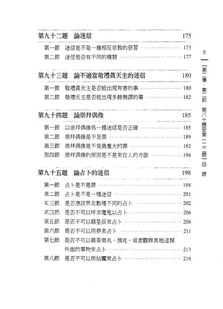 第九十二題論迷信                                                                     175
第一節   迷信是不是一種相反宗教的惡習﹒                             ... ." ... ... .... .      175
                                                                                   5
第二節迷信是否有不同的種類…...               '" ". ..' .., .,.......... ...… 177

                                                                                   第
第九十三題論不適當敬禮真天主的迷信                                                            180
                                                                                   集
第一節敬禮真天主是否能出現有害的事...                           . . ... ... ... ... ... ...   1的
                                                                                   第
第二節敬禮天主是否能出現多餘無謂的事.                              . ... ." ... ... ... ... 182      部

                                                                                   第
                                                                                   八
第九十四題論崇拜偶像                                                                   185   十
                                                                                   題
第一節   以崇拜偶像為一種迷信是否正確......."                           ",... ,.,   ....可 185
                                                                                   至
                                                                                   第
第二節   崇拜偶像是不是罪，..   .                                                    . 189     二
                                                                                   三
第三節   崇拜偶像是不是最重大的罪                                                       . 192     題
                                                                                   }
第四節   崇拜偶像的原因是不是來白人的方面                                                   . 194     目


第九十五題論占令的迷信                                                                  198   錄

第一節   古←是不是罪。                                                            . 198
第二節   占←是不是一種迷信.        .                                                    201
主三節是否應該界定數種不同的占←                                                         .202
其百計   是否不可以呼求魔鬼以占←                                                           206
第五節是否不可以藉星辰來占←…                                                        . . 208
第六節是否不可以用夢來古←...            .                                                211
第七節   是否不可以藉著徵兆、預兆，或者觀察其他這類

      外面的事物來占←-                                                              213
第八節   是否不可以用拈團來占←".             ,,,   ，.，且，.   ,.,... .......    ..川 I ﹒ 216
 
