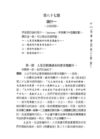 第八十七題
                  論什一
                                       97
                 一分為四節一
                                           {
                                           第
     然後要討論的是什一 (decimae ;參看第八十五題引言)。
                                           二
     關於這一點，可以提出四個問題:                       集
                                           ﹒
     一、人是否根據誡命的要求應獻干十一。                    第
                                           二
     二、應該用什麼東西來獻什一。
                                           部
     三、應該給誰獻什一。                            )
                                           第
     四、誰應該獻什一。                             八
                                           十
                                           七
                                           題
                                       論
                                       什
      第一節   人是否根據誠命的要求應獻什一
     有關第一節，我們討論如下:

質疑    人以乎沒有必要根據誠命的要求捐獻什一。因為:
      1 .在舊約法律裡，載有捐獻什一的命令，如《肋未紀》
第二十七章 30 節所說的:    r 凡土地的出產，或是田地的穀物，
或是樹木的果實，十分之一應歸於上主。」後來在第 32 節裡又
說.   r 凡牛群或羊群，由牧童杖下經過的每第十隻，亦即全群

十分之一，應獻於上主。」我們不能把這視{乍一條有關倫理道

德的誡命，因為自然理性並沒有給人指定，必須奉獻十分之

一，而不是奉獻九分之一，或是十一分之一。所以，它或是一
條有關司法的誠命，或是一條有關禮儀的誠命。可是，如同在

前面第二集第一部第一0三題第三節和第一0 四題第三節已經講過
的，在這恩寵時代的人，不必遵守舊約法律中那些有關禮儀或

司法的訓令或誡命。所以，現在人不必捐獻什一。

      2. 此外，在這恩寵時代，人只須遵守那些基督經由宗徒
們所頒給的誡命，如同《瑪寶褔音》第二十八章 20 節所說的:
 