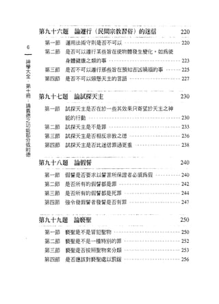 第九十六題論遵行(民問宗教習俗)的迷信                                                             220
    第一節   運用法術守則是否不可以                      ..., '..   ....川..   ..... ... ... ...220
6
    第二節   是否可以遵行某些旨在使物體發生變化，如為使

神
          身體健康之類的事             . .... .. .. .. . ... ... ... .... . ... ... ...223
學
    第三節   是否不可以遵行那些旨在預知吉凶禍褔的事                                             . ... ... 225
大
全   第四節   是否不可以頸懸天主的言語..，                       .... . .... . ... ...... ... ...227
第
十
冊   第九十七題論試探天主                                                                      230
論
義
    第一節   試探天主是否在於一些其效果只寄望於天主之神
德
之         能的行動   ., . •.. •.. ...• . .... •. . '.. •.. ..• ..• •.. ... •.. •.•    ...230
功
能   第二節試探天主是不是罪'"                ,.,....……                   ., .. . ... '.. ...233
部
分   第三節試探天主是否相反宗教之德                             .... . ... . . ...... ... ... ...236
或
附   第四節試探天主是否比迷信罪過更重                              .."......"... .…... 238
德


    第九十八題論假誓                                                                        240
    第一節   假誓是否要求以誓言所保證者必須為假.                                      . . . ... ...   ...訕。

    第二節是否所有的假誓都是罪...                     ........ ..... ....... . ..... ...242
    第三節   是否所有的假誓都是死罪                          . '.. ... ..... ...... ..... ...244
    第四節   強令發假誓者發誓是否有罪﹒.                        '" .... . .... . ... .... .. . 247


    第九十九題論褻聖                                                                        250
    第一節褻聖是不是冒犯聖物                       . ... ... ..... ...... ... '.. '.. ... ...250
    第二節褻聖是不是一種特別的罪                         . ....... . ... ... ... '.. ..... ...252
    第三節褻聖是否按照聖物來分類                              ... ... '.. .... . ... ... ... ...253
    第四節是否應該對褻聖處以罰援                         .. . ... .... . ...... . '.. ...       ...256
 