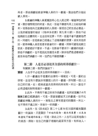 再者，那些捐獻給教會神職人員的什一獻儀，應由他們分施給

    窮人享用。
心         5. 教會的神職人員更應該用心在人民之間，增進神性的財
一
神   富，勝於積聚現世的財富。為此，宗徒不願意利用上主給他的權

學   利，從那些他向之宣講褔音的人那裡，接受自己的生活必需品，

大   以兔妨礙基督的褔音 U( 格林多前書》第九章 12 節)。那些不給
全   他捐助生活費用的，也並沒有犯罪;不然﹒宗徒不會不譴責他們
第
    的。同樣的，若是教會已經廢止了這種捐獻的習慣，或有其他原
十
而   因，使得神職人員若是要求教會的什一獻儀，將無可避免地樹立

論   惡表，那麼更好不要求。不過，在教會不要求什一獻{義的地區，
義   那些不捐獻的，也不是因此而應受永罰;除非他們是這樣頑固，
德   甚至命他們捐獻什一時，他們也不願意捐獻。
之
功
能        第二節   人是否必須從其全部的所得捐獻什一
部        有關第二節，我們討論如下:
分   質疑    人似乎不必從其全部所得捐獻什一。因為:
或
附         1 .什一獻儀似乎是舊約法律的一項規定。可是，舊約法
德   律裡，並沒有什麼誠命有關個人的什一獻儀，即有關一個人以

    自己的行為，如:經商或當兵而得來的所有物。所以，誰也不

    必用這樣的財物來做什一獻儀。
          2. 此外，不得用不義之財來作為獻儀，如同前面第八十六

    題第三節已經講過的。可是，那直接獻給天主的獻{義，似乎比

    那獻給神職人員的什一，與敬主之事有更密切的關係。所以，

    也不得用不義之財，來做什一的捐獻。

          3. 此外，在《肋未紀》第二十七章 30 至 32 節所載有關捐
    獻什一的誠命，只是關於「田地的穀物、樹木的呆實，以及由

    牧童杖下經過的牲畜」。可是，除此之外，人也可以從其他微小

    的東西，例如:在自己的園子裡種的蔬菜等方面，有所收入。
 
