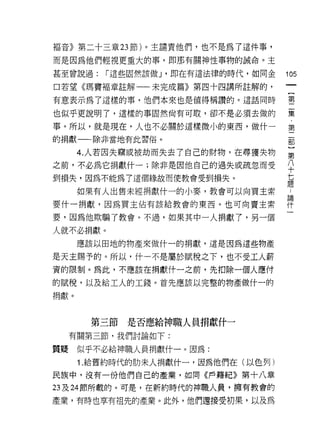 褔音》第二十三章 23 節)。主譴責他們，也不是為了這件事，

而是因為他們輕視更重大的事，即那有關神性事物的誡命。主
甚至曾說過:    r 這些固然該做 J ·即在有這法律的時代，如同金   105

口若望《瑪竇褔章註解一一未完成篇》第四十四講所註解的，

有意表示為了這樣的事，他們本來也是值得稱讚的。這話同時           璽

也似乎更說明了，這樣的事固然尚有可取，卻不是必須去做的           葉
事。所以，就是現在，人也不必關於這樣微小的東西，做什一           第
的捐獻一一除非當地有此習俗。

      4. 人若因失竊或被劫而失去了自己的財物，在尋獲失物      第
之前，不必為它捐獻什一;除非是因他自己的過失或疏忽而受           ♀
到損失，因為不能為了這個緣故而使教會受到損失。               蓮

      如果有人出售未經捐獻什一的小麥，教會可以向買主索        L
要什一捐獻，因為買主佔有該給教會的東西。也可向賣主索            需
要，因為他欺騙了教會。不過，如果其中一人捐獻了，另一個

人就不必捐獻。
      應該以田地的物產來做什一的捐獻，這是因為這些物產

是天主賜予的。所以，什一不是屬於賦稅之下，也不受工人薪
資的限制。為此，不應該在捐獻什一之前，先扣除一個人應付

的賦稅，以及給工人的工錢。首先應該以完整的物產做什一的
捐獻。




       第三節   是否應給神職人員指獻什一
     有關第三節，我們討論如下:

質賠    似乎不必給神職人員捐獻什一。因為:

      1 .給舊約時代的肋末人捐獻什一，因為他們在(以色列)
民族中，沒有一份他們自己的產業，如同《戶籍紀》第十八章

23 及 24 節所載的。可是，在新約時代的神職人員，擁有教會的

產業，有時也享有祖先的產業。此外，他們還接受初果，以及為
 