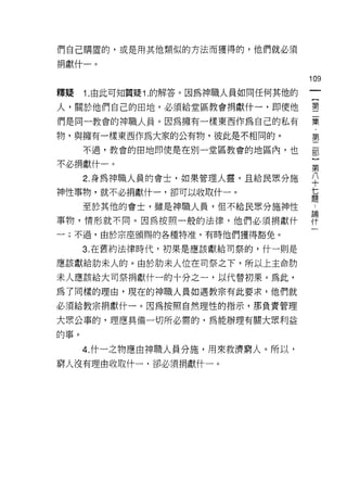 們自己購置的，或是用其他類似的方法而獲得的，他們就必須

捐獻什一。
                                      叫
                                      一
釋疑    1.由此可知質疑 1 .的解答。因為神職人員如同任何其他的   {
人，關於他們自己的田地，必須給堂區教會捐獻什一，即使他           第
們是同一教會的神職人員。因為擁有一樣東西作為自己的私有           二
物，與擁有一樣東西作為大家的公有物，彼此是不相同的。
                                      集
                                      ﹒
      不過，教會的田地即使是在別一堂區教會的地區內，也
                                      第
不必捐獻什一。                               二
      2. 身為神職人員的會士，如果管理人靈，且給民眾分施      部
神性事物，就不必捐獻什一，卻可以收取什一。
                                      ]
                                      第
      至於其他的會士，雖是神職人員，但不給民眾分施神性
                                      八
事物，情形就不同。因為按照一般的法律，他們必須捐獻什            十
一;不過，由於宗座頒賜的各種特准，有時他們獲得豁免。            七
      3. 在舊約法律時代，初果是應該獻給司祭的，什一則是      題
                                      論
應該獻給肋末人的。由於肋末人位在司祭之下，所以上主命肋
                                      什
末人應該給大司祭捐獻什一的十分之一，以代替初果。為此，           一
為了同樣的理由，現在的神職人員如遇教宗有此要求，他們就
必須給教宗捐獻什一。因為按照自然理性的指示，那負責管理

大眾公事的，理應真備一切所必需的，為能辦理有關大眾利益
的事。

      4. 什一之物應由神職人員分施，用來救濟窮人。所以，
窮人沒有理由收取什一，卻必須捐獻什一。
 