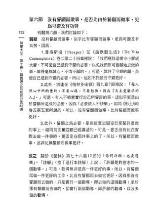 第六節         沒有誓願而做事，是否比由於誓願而做事，更
                  為可讚及有功勞
122            有關第六節，我們討論如下:

      質疑沒有誓願而做事，似乎比有誓願而做事，更為可讚及有

車     功勞。因為:
大               1 .普洛斯培( Prosper )在《論默觀生活)) (De Vita
全
第     Cont巳mplativa) 卷二第二十四章裡說:     í 我們應該這樣守小齋或
高     大齋，不可使自己感到守齋的必要，以兔我們原可自願地去做的
 A    事，做得毫無誠心，不情不願的。」可是，誰許了守齋的願'是

iE    使自己感到守齋的必要。所以，他如不許願而守齋更好。
德
之              2. 此外，宗徒在《格林多後書》第九章 7 節裡說:       í 每人
功
能     照，心中所酌量的，不要心痛，不要勉強，因為『天主愛樂捐的

      人~       J 可是，有人不樂意實行自己所誓許的事，這似乎更是由
分
           0


或
      於誓願所造成的必要，因為「必要使人不快樂 J '如同《形上學》
附
德     卷五第五章所說的。所以，沒有誓願而{故事，比有誓願而做事

      更好。

               3. 此外，誓願之為必要，是為使意志固定於那誓許要做
      的事上，如同前面第四節已經講過的。可是，意志沒有比在實

      際去做一件事時，更固定在那件事上的了。所以，有誓願而做
      事，並非比無誓願而做事更好。



      反之關於《聖詠》第七十六篇 12 節的「你們許願，也要還
      願 J'      í 註解 J (拉丁通行本註解)上說:    í 許願是對意志的一

      個勸導。」可是，勸導無非是為一件更好的事。所以，有誓願

      而做一件更好的工作，比沒有誓願而去做它更好。因為那沒有

      誓願而去做的，只是實行一個勸導，即去做的這個勸導;至於

      那有誓願而去做的，卻實行兩個勸導，即許願的勸導，以及去

      做的勸導。
 