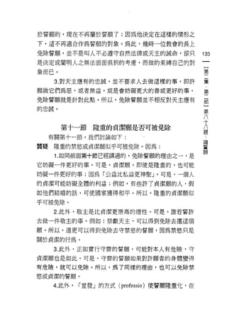 於誓願的，現在不再屬於誓願了;因為他決定在這樣的情形之

下，這不再適合作為誓願的對象。為此，幾時一位教會的長上

免除誓願，並不是叫人不必遵守自然法律或天主的誡命，卻只                   133
是決定或閻明人之無法面面俱到的考慮，而做的束縛自己的對
                                                   {
象而已。                                               第

      3. 對天主應有的忠誠，並不要求人去做這樣的事，即許              囊
願做它們為惡，或者無益，或是會妨礙更大的善或更好的事，                   第

免除誓願就是針對此點。所以，免除誓願並不相反對天主應有                   部
的忠誠。                                           第
                                               八
                                               十
                                               八
       第十一節隆重的貞潔願是否可被免除                        題

     有關第十一節，我們討論如下:
                                              論

質疑    隆重的禁慾或貞潔願似乎可被免除。因為:                     誓
                                              願
      1. 如同前面第十節已經講過的，免除誓願的理由之一，是

它妨礙一件更好的事，可是，貞潔願，即使是隆重的，也可能

妨礙一件更好的事;因為「公益比私益更神聖」。可是，一個人
的貞潔可能妨礙全體的利益;例如，有些許了貞潔顧的人，假

如他們結婚的話，可使國家獲得和平。所以，隆重的貞潔願似

乎可被免除。
      2. 此外，敬主是比貞潔更崇高的德性。可是，誰若誓許

去做一件敬主的事，例如:祭獻天主，可以得到免除去還這個

願。所以，遠更可以得到免除去守禁慾的誓願，因為禁慾只是
關於貞潔的行為。

     3. 此外，正如實行守齋的誓願，可能對本人有危險，守

貞潔願也是如此。可是，守齋的誓願如果對許願者的身體變得
有危險，就可以免除。所以，為了同樣的理由，也可以免除禁
慾或貞潔的誓願。

     4. 此外，   í 宣發」的方式 (professio) 使誓願隆重化，在
 