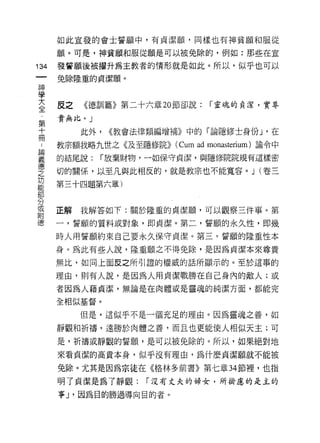 如此宣設的會士誓願中，有貞潔願，同樣也有神貧願和服從

         願。可是，神貧願和服從願是可以被兔除的，例如:那些在宜
    叫    發誓願後被摺升為主教者的情形就是如此。所以，似乎也可以
    一    免除隆重的貞潔願。
    神
    學
    大    皮之   《德訓篇》第二十六章 20 節卻說:       í 靈魂的真潔，實尋

    全    責無比。」

    第         此外，   <<教會法律類編增補》中的「論隱修士身份」 ，在
                                         ν
    十
    ..   教宗額我略九世之《及至隱修院>> (Cu I a d mor
                            叩 叫
                             肌
                             H口
                              m        叫且te rium) 諭令中
                                          叮叩
誦
義   冊    的結尾說:   í 放棄財物，一如{保呆守貞 j 絮，與隱
                                潔
德
之
功        切的關係，以至凡與此相反的，就是教宗也不能寬容。 J (卷三
能        第三十四題第六章)
部
分
或
附        正解   我解答如下:關於隆重的貞潔願，可以觀察三件事。第
德
         一，誓願的質料或對象，即貞潔。第二，誓願的永久性，即幾

         時人用誓願約束自己要永久保守貞潔。第三，誓願的隆重性本

         身。為此有些人說，隆重願之不得免除，是因為貞潔本來尊貴，

         無比，如同上面反之所引證的權威的話所顯示的。至於這事的

         理由，貝 IJ 有人說，是因為人用貞潔戰勝在自己身內的敵人;或
         者因為人藉貞潔，無論是在肉體或是靈魂的純潔方面，都能完

         全相似基督。

              但是，這似乎不是一個充足的理由。因為靈魂之善，如

         靜觀和祈禱，遠勝於肉體之善，而且也更能使人相似天主;可

         是，祈禱或靜觀的誓願'是可以被免除的。所以，如果絕對地
         來看貞潔的高貴本身，似乎沒有理由，為什麼貞潔願就不能被

         兔除。尤其是因為宗徒在《格林多前書》第七章 34 節裡，也指

         明才貞潔是為了靜觀:       í 沒有丈夫的婦女，所掛慮的是主的

         事 J '因為目的勝過導向目的者。
 