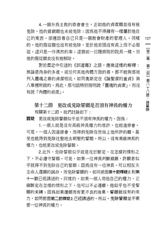 4. 一個升為主教的修會會士，正如他的貞潔願並沒有被

免除，他的貧窮願也未被免除;因為他不得擁有一樣屬於他自
己的東西，卻應該看自己只是一個教會財產的管理人。同樣         137
的，他的服從願也沒有被免除，至於他若因沒有長上而不必服
從，這只是一件偶然的事;這猶如一位隱修院的院長一樣，但        璽

他的服從願並沒有被解除。                       棄
      對於皮之中引述的《訓道篇》之語，應做這樣的解釋:     第

無論是肉身的多產，或任何其他肉體方面的善，都不能與那被        罰

列入靈魂之善的貞潔相比，如同奧斯定在《論聖潔的童貞》第        豈
八章裡所說的。為此，那句話特別指明說「靈魂的貞潔 J '而沒     平
有說「肉體的貞潔」。                         公
                                   疋旦

                                    論
                                    蕃
     第十二節   更改或免除誓願是否須有神長的權力        願
     有關第十二節，我們討論如下:

質疑    更改或兔除誓願似乎並不須有神長的權力。因為:

      1.一個人就是沒有高級神長權力的准許，也能進修會。
可是，一個人因進修會，而得到免除在世俗上他所許的願，甚
至也能得到免除往聖地去朝聖的誓願。所以，沒有高級神長的

權力，也能更改或免除誓願。

      2. 此外，免除誓願似乎就是在於斷定，在怎樣的情形之
下，不必遵守誓願。可是，如果一位神長判斷錯誤，許願者似

乎就得不到免除自己的誓願;因為沒有一位神長，可以相反天
主命人還願的誠命，而免除誓願的，如同前面第+節釋提 2. 和第

十一節已經講過的。同樣的，如果一個人用他自己的權力，正

確斷定在怎樣的情形之下，他可以不必還願，他似乎也不受誓
願的束縛;因為如果還願而有更不良的後果，誓願就沒有約束

力，如同前面第二節釋疑 2. 已經講過的。所以，免除醬願並不需

要一位神長的權力。
 