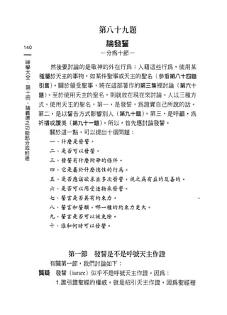 第八十九題
                     論發蓋
140
                    一分為十節一


車       然後要討論的是敬神的外在行為;人藉這些行為，使用某
三     種屬於天主的事物，如某件聖事或天主的聖名(參看第八十四題
      引言)。關於領受聖事，將在這部著作的第三集裡討論(第六十
第
十
      題)。至於使用天主的聖名，則就放在現在來討論。人以三種方
冊
 為    式，使用天主的聖名。第一，是發誓，為證實自己所說的話。

賽     第二，是以誓告方式影響別人(第九十題)。第三，是呼籲，為
之     祈禱或讚美(第九十一題)。所以，首先應討論發誓。

自已      關於這一點，可以提出十個問題:

        一、什麼是發誓。
分
或
        二、是否可以發誓。
ßj~
億       三、發誓有什麼附帶的條件。

        四、它是屬於什麼德性的行為。

        五、是否應該欲求並多次發誓，視之為有孟的及善的。

        六、是否可以用受造物來發誓。

        七、誓言是否具有約束力。

        八、誓言和誓願，哪一種的約束力更大。

        九、誓言是否可以被免除。

        十、誰和何時可以發誓。




            第一節    發誓是不是呼號天主作證
        有關第一節，我們討論如下:

      置疑發誓 (iurare) 似乎不是呼號天主作證。因為:
         1. 誰引證聖經的權威，就是招引天主作證，因為聖經裡
 