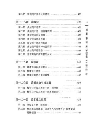 第六節             慷慨是不是最大的德性，.，                 ... ". .., ... ,., ."... ... ,.. ....… 423


第一一八題論貪婪                                                                                    426      11

    第一節貪婪是不是罪                      . ,.,... ,,' ." .... .... ..,."... .,....… ..426
                                                                                                     第
    第二節             貪婪是不是一種特殊的罪                        . ... ... ... ... ... ...... ... ... ...428
    第三節貪婪是否相皮慷慨......                          ,.,..,... ,., ......... ..,...    .........的。         集

    第四節貪婪是否常是死罪…...                            ... .... . ... ...... ... ... ... ... ... ... 432     第

    第五節貪婪是不是最大的罪，.，."                             .,                                      .434       gß
                                                                                                     第
    第六節貪婪是不是精神方面的罪﹒                                       . ..... ..... ....... . ... ...436         八
                                                                                                     十
    第七節貪婪是不是罪宗...                                                                       . . 438      題
                                                                                                     至
    第八節是否真有所謂貪婪的女兒                                                                        .440       第
                                                                                                     一
                                                                                                     二
                                                                                                     二
第一一九題論揮霍                                                                                   443       題
                                                                                                     }
                    揮霍是否與貪婪對立...
                                                                                                     自
    第一節                                                                                   .443
    第二節             揮霍是不是罪-                                                             ..445
                                                                                                     錄
    第三節             揮霍之罪是否重於貪婪-                                                           .447


第一二 O題                論權宜公平或正義                                                             450

    第一節             權宜公平或正義是不是一種德性                                                      ... 451
    第二節             權宜公平或正義是不是義德的部分﹒                                                        453

第   一   二   一   題
                      論孝愛之恩賜
    第   刊   行                                                                              455
    第   斗   前
                    幸愛是不是一種恩賜                                                               455
                    是否第二端真褔「溫良的人是有福的 J '與孝愛之
                    恩賜相對...   .... . .... .. . ... ... ... ... ... .... . .... .. . ... ...457
 