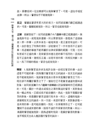 話，那麼任何一位主教都可以免除誓言 7 。可是，這似乎相反

      法律。所以，誓言似乎不能被免除。

158
 一    反之   誓願比誓言有更大的約束力，如同前面第八節已經講過
 神
 學    的。可是，誓願能被免除。所以，誓言也能被免除。

 大
 全    正解   我解答如下:如同前面第八十八題第十節已經講過的，無
 ﹒    論免除守法，或是兔除還願，所以需要免除，都是為了這個緣
 第    故:即一件事，以其本身及一般地來說，是正當而有益的;可
 十
 冊    是，由於發生了特殊的情形，卻能變成了一件有害而不正當的

 ﹒    事，而這樣的事就不能再屬於法律或誓願的範園。可是，任何

 論    有害或不正當的事，是與誓言所應注意的事不相符的。因為如
 義    是不正當的事，便相反正義;如是有害的事，貝 IJ 相反判斷。所
 德    以，為了同樣的理由，誓言也能被免除。
 之
 功
 能    釋疑   '1.兔除誓言並非涉及准許去做一些相反誓言的事，由於

 部    這是不可能的事。因為履行誓言是天主的誠命，而天主的誡命

 分    是不能被免除的。兔除誓言是表示那本來是屬於誓言之下的，
 或    現在卻不再屬於誓言之下了，猶如它已不是誓言適當的質料或
 附
 德    對象，如同前面第八十八題第十節釋疑 2. 討論誓願時所已經講過

      的。可是，關於一件過去或現在之事的陳述的誓言，其對象成

      為一種必然性，已經成為不能改變的。為此，兔除不是關於誓
      言的對象，而是關於誓言這個行為本身。所以，這樣的兔除，

      直接相反天主的誠命。另一方面，承諾的誓言，其對象卻是一

      些未來的事，是可能改變的。因此，在某種情形之下，它可能
      變成不合法或有害的事，因而不適於作為誓言的對象。所以，

      承諾的誓言能被兔除;因為這樣的免除，是關於誓言的對象，

      並不相反天主命人應該履行誓言的誠命。
 
