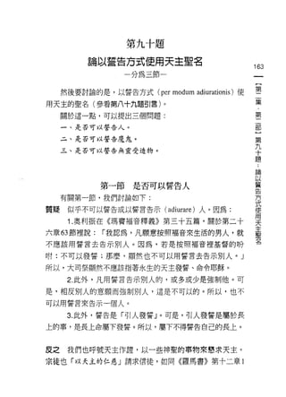 第九十題

         論以誓告方式使用天主聖名
                                                    163
                一分為三節一                               一
                                                     {
     然後要討論的是，以誓告方式 (per   modum   adiurationis) 使    第
用天主的聖名(參看第八十九題引言)。                                   二
     關於這一點，可以提出三個問題:
                                                     集
                                                     ﹒
     一、是否可以誓告人。
                                                     第
     二、是否可以誓告魔鬼。
                                                     二
     三、是否可以誓告無靈受造物。                                  部
                                                     }
                                                     第
                                                     九
            第一節是否可以誓告人                               十
     有關第一節，我們討論如下:                                   題
質疑    似乎不可以誓告或以誓言告示 (adiurare) 人。因為:                 ﹒
                                                     論
      1 .奧 fJJ 振在《瑪竇福音釋義》第三十五篇，關於第二十
                                                     以
六章的節裡說:     r 我認為，凡願意按照褔音來生活的男人，就                    蓄
不應該用誓言去告示別人。因為，若是按照福音裡基督的吩                           告
咐:不可以發誓;那麼，顯然也不可以用誓言去告示別人。」                          方
所以，大司祭顯然不應該指著永生的天主發誓、命令耶穌。
                                                     式
                                                     使
      2. 此外，凡用誓言告示別人的，或多或少是強制他。可
                                                     用
是，相反別人的意願而強制別人，這是不可以的。所以，也不                          天
可以用誓言來告示一個人。                                         主
      3. 此外，誓告是「引人發誓」。可是，引人發誓是屬於長
                                                     聖
                                                     名
上的事，是長上命屬下發誓。所以，屬下不得誓告自己的長上。


皮之    我們也呼號天主作證，以一些神聖的事物來懇求天主。
宗徒也「以天主的仁慈」請求信徒，如同《羅馬書》第十二章 1
 