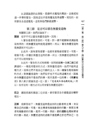 3. 這個論證的出發點，是藉呼求魔鬼的幫助，去做或知

道一件事的誓告，因為這似乎是與魔鬼取得連繫。相反的，如

用誓告去逐退魔鬼，這是與他們斷絕連繫。                   167
                                       一
                                       {
        第三節是否可以誓告無靈受造物
                                       第
     有關第三節，我們討論如下:                     二
質疑似乎不可以誓告無靈受造物。因為:                     集
      1 .誓告是要用言語的。可是，對一個不能瞭解者講話是
                                       ﹒
                                       第
沒有用的，而無靈受造物就是這樣的。所以，誓告無璽受造物
                                       二
是無謂而不可以的。                              部
      2. 此外，誰有資格發誓，也就有資格接受誓言。可是，       }
發誓不是一件屬於無靈受造物的事。所以，對無靈受造物似乎
                                       第
                                       九
也不可以使用誓告。
                                       十
      3. 此外，誓告的方式有兩種，如同前面第一及第二節已經      題
講過的。一種是用懇求的方式;對無靈受造物，我們不能用這            論
種方式，因為它們不是自己行動的主人。另一種誓告是用強制
                                       以
                                       蓄
的方式;對無靈受造物，我們似乎也不可以用這種方式。因為
                                       告
命令無靈受造物不是我們的事，而只是那一位的事;       <<瑪實褔
                                       方
音》第八章 27 節論及這一位，說:   í 竟連風和海也聽從祂」。所    式
以，似乎沒有一種方式可以用來誓告無靈受造物。                 使
                                       用
                                       天
皮之    據說西滿和猶達二位宗徒，曾用誓言告示毒龍退往曠野
                                       主
裡去。                                    聖
                                       名
正解    我解答如下:無靈受造物是由別的主動者所主導，來從

事自己的活動。可是，被主導者和被推動者的行動，與那主導

者和推動者的行動，是同一行動，例如:箭的運動也是射箭者

的行動。為此，無靈受造物的活動不僅是歸之於它們自己，也
 