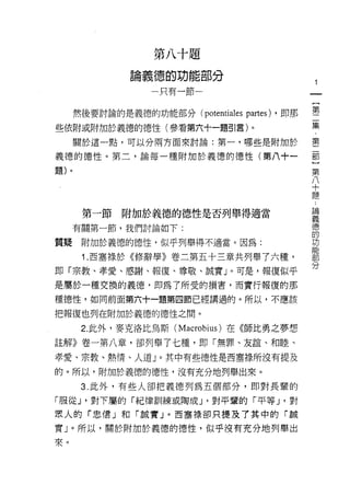 第   八   十   疋
                                        R   g
                        德   的   功   台
                O
                間
                    義   」   消   斗   間
                                    井           笛   鬥    分
                    -               口
                                                一
                                                    叭μ



                                                                             一
                                                                             {
      然後要討論的是義德的功能部分 (potentiales                            partes)   ，即那   第
些依附或附加於義德的德性(參看第六十一題引言)。                                                     二
      關於這一點，可以分兩方面來討論:第一，哪些是附加於
                                                                             集
                                                                             ﹒
義德的德性。第二，論每一種附加於義德的德性(第八+一
                                                                             第
題)。                                                                          二
                                                                             部
                                                                             }
                                                                             第
       第一節   附加於義德的德性是否列舉得適當
                                                                             八
      有關第一節，我們討論如下:
                                                                             十
質疑     附加於義德的德性，似乎列舉得不適當。因為:                                                 題
       i .西塞祿於《修辭學》卷二第五十三章共列舉了六種，                                            ﹒
                                                                             論
即「宗教、孝愛、感謝、報復、尊敬、誠實」。可是，報復似乎
                                                                             義
是屬於一種交換的義德‘即為了所受的損害，而實行報復的那                                                  德
種德性，如同前面第六十一題第四節已經講過的。所以，不應該                                                 的
把報復也列在附加於義德的德性之間。                                                            功
       2. 此外，麥克洛比烏斯 (Macrobius) 在《師比勇之夢想
                                                                             能
                                                                             部
註解》卷一第八章，卻列舉了七種，即「無罪、友誼、和睦、                                                  分
孝愛、宗教、熱情、人道」。其中有些德性是西塞祿所沒有提及
的。所以，附加於義德的德性，沒有充分地列舉出來。
       3. 此外，有些人卻把義德列為五個部分，即對長葷的

「服從 J '對下屬的「紀律訓練或陶成 J '對平輩的「平等 J '對
黑人的「忠信」和「誠實」。西塞祿卻只提及了其中的「誠

實」。所以，關於附加於義德的德性，似乎沒有充分地列舉出
來。
 