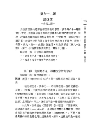 第   九   十   二   題
               一   論   迷   信   一
                   如   缸   那
                                                           175


     然後要討論的是那些相反宗教的惡習(參看第八十一題引                             塞
雷)。首先，要討論那些也像宗教那樣舉行敬神之禮的惡習。其                               集
次，討論那些顯然與宗教相反的惡習，它們輕視一切與敬神有                                重
關的事。前者與迷信有關;後者則與無宗教(不敬神、褻聖)                                都

有關。為此，第一，先要討論迷信，以及其部分(第九十三                                 第
                                                           九
題)   ;第二，討論無宗教及其部分(第九十七題)。                                 十
     關於第一點，可以提出兩個問題:
                                                           題

     一、迷信是不是一種相反宗教的惡習。
                                                           論

     二、它是不是有好幾個部分或種類。                                      迷
                                                           信




      第一節迷信是不是一種相反宗教的惡習
     有關第一節，我們討論如下:

質提迷信( superstitio )似乎不是一種相反宗教的惡習。因
為:

      1. 彼此相反者，其中之一，不出現在另一個的定義裡。
可是，   r 宗教」出現在迷信的定義裡;因為迷信的定義是:

「過度地奉行宗教 J '如同關於《哥羅森書》第二章 23 節的「這
些事情，既出於迷信，徒有智慧之名 J'                 r 註解 J (拉丁通行本

註解)上所說的。所以，迷信並不是一種相反宗教的惡習。

      2. 此外，依希道在《語源學》卷十裡說:                    r 西塞祿說:

迷信者之得名( superstitiosi) ，是因為他們整日折禱獻祭，想使

自己的孩子能夠活得比他們更長命(               superstites)   0   J 可是，就

是真實的宗教敬禮也可以遺樣去做。所以，迷信並不是一種相
 