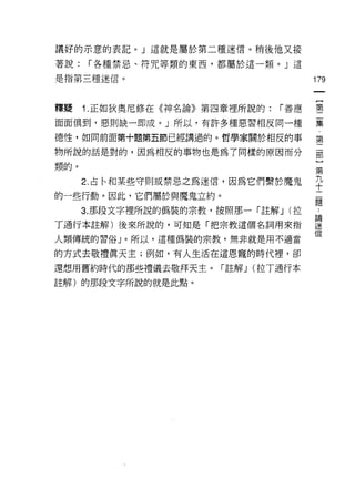 議好的示意的表記。」這就是屬於第二種迷信。稍後他又接

著說:   í 各種禁忌、符咒等類的東西，都屬於這一類。」這

是指第三種迷信。                               179


釋疑    1. 正如狄奧尼修在《神名論》第四章裡所說的:   í 善應   璽

面面俱到，惡則缺一即成。」所以，有許多種惡習相反同一種            嘉
德性，如同前面第十題第五節已經講過的。哲學家關於相反的事           第

物所說的話是對的，因為相反的事物也是為了同樣的原因而分            部

類的。                                    第
      2. 占←和某些守則或禁忌之為迷信，因為它們繫於魔鬼       九
                                       十
的一些行動。因此，它們屬於與魔鬼立約。
                                       題
      3. 那段文字裡所說的偽裝的宗教，按照那一「註解 J (拉    捶
丁通行本註解)後來所說的，可知是「把宗教這個名詞用來指            望
人類傳統的習俗」。所以，這種偽裝的宗教，無非就是用不適當           信
的方式去敬禮真天主;例如，有人生活在這恩寵的時代裡，卻

還想用舊約時代的那些禮儀去敬拜天主。「註解 J (拉 T通行本
註解)的那段文字所說的就是此點。
 