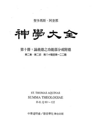 聖多瑪斯﹒阿奎那




持申毒品                         ﹒舍

第十冊:論義德之功能部分或附德

 第二集﹒第二部第八十題至第一二二題




   S T. THOMAS AQUINAS
  SUMMA THEOLOGIAE
      II-II , Q 80"'-' 122


  中華道明會/碧岳學社聯合出版
 