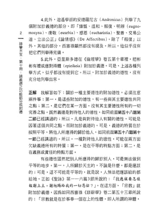 4. 此外，逍遙學派的安德羅尼古(         Andronicus )列舉了九
    個附加於義德的部分，即「慷慨、溫和、報復、明辨 (e月 no­

2   mosyna) 、虔敬 (eusebia) 、感恩( eucharistia 卜聖善、交易公
一   道、立法公正 J <<論情感>>    (De   Affectibus) 。除了「報復」以
神
學   外，其他的部分，西塞祿顯然都沒有提及。所以，他似乎沒有

大   把它們列舉得完備。

全        5. 此外，亞里斯多德在《倫理學》卷五第十章裡，把彬
第   彬有禮或應對得體( epieikeia )附加於義德。可是，上述各種列
十   舉方式，似乎都沒有提到它。所以，附加於義德的德性，沒有
冊
論   充分地列舉出來。

義
德   正解   我解答如下:關於一種主要德性的附加{惡性，必須注意
之   兩件事:第一，是這些附加的德性，有一些與其主要德性共同
功   之點;第二，是它們在某一方面，沒有其主要德性所有的一切
能
部   完善之點。既然義德是對待他人的德性，如向前面第五十八題第

分   二節已經講過的;所以，凡是與對待他人有關的德性，可能是

或   因著這個共同之點，而附加於義德的。可是，義德的特質在於
附   按照平等，將他人所應得的歸於他人，如同前面第五十八題第十
德   一節已經講過的。所以，一種對待他人的德性，可能在兩方面

    欠缺義德所有的特質:第一，是在平等的特點方面;第二，是
    在義務或責任的特點方面。

         有些德性固然把別人所應得的歸於別人，可是無法做到
    平等的地步。第一，人所歸於天主的，不論是什麼，都是應該

    的;可是，這不可能是平等的，就是說，人無法把應該給的都

    給祂，正如《聖詠》第一一六篇 3 節所說的:              r 我應該要怎樣

    報謝上主，謝祂賜給我的一切恩佑? J 。在這方面，              r 宗教」就

    附加於義德，因為如同西塞祿《修辭學》卷二第五十三章所說

    的:   r 宗教就是在於事奉一個在上的性體，即人所謂的神體，
 