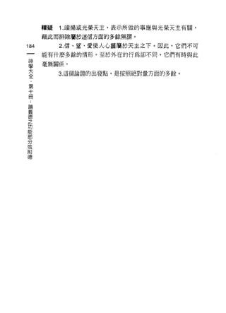 釋疑   1. 頌揚或光榮天主，表示所做的事應與光榮天主有闕，
      藉此而排除屬於迷信方面的多餘無謂。

184        2. 信、草、愛使人心靈屬於天主之下。因此，它們不可
      能有什麼多餘的情形。至於外在的行為卻不間，它們有時與此

事     毫無關係。
室          3 這個論證的出發點，是按照絕對量方面的多餘。

第
十
冊
 論
 義
 德
 之
 功
 能
 部
 分
 或
 附
 德
 