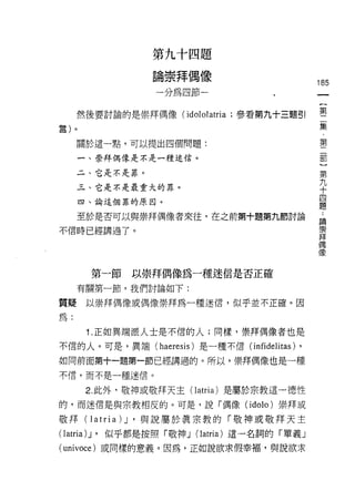 第九十四題

                論崇拜偶像
                                                   185
                 一分為四節一


     然後要討論的是崇拜偶像 (idololatria ;參看第九十三題引            第一
言)。                                                     集
                                                        ﹒
                                                        第
     關於這一點，可以提出四個問題:
                                                        部
      一、崇拜偶像是不是一種迷信。                                    ]
                                                    第
     二、它是不是罪。
                                                    九
     三、它是不是最重大的罪。
                                                    十
                                                    四
      四、論這個罪的原因。                                    題

      至於是否可以與崇拜偶像者來往，在之前第十題第九節討論                   論

不信時已經講過了。                                          崇
                                                   拜
                                                   偶

                                                   像



       第一節   以崇拜偶像為一種迷信是否正確
     有關第一節，我們討論如下:

質疑     以崇拜偶像或偶像崇拜為一種迷信，似乎並不正確。因

為:

       1. 正如異端派人士是不信的人;同樣，崇拜偶像者也是

不信的人。可是，異端(      haeresis )是一種不信( infidelitas) ,
如同前面第十一題第一節已經講過的。所以，崇拜偶像也是一種
不信，而不是一種迷信。

       2. 此外，敬神或敬拜天主( latria )是屬於宗教這一德性
的，而迷信是與宗教相反的。可是，說「偶像 (idolo) 崇拜或

敬拜( latria 汀，與說屬於真宗教的「敬神或敬拜天主
( latria 汀，似乎都是按照「敬神 J (latria) 這一名詞的「單義」
(univoce) 或同樣的意義。因為，正如說欲求假幸褔，與說欲求
 