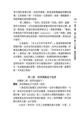 管它指的是真宗教，或是拜偶像，都是按照單義或同樣的意

義;正如納稅一樣，不管是給一位真國君，或是一個假國君，

都是單義的或同樣的納稅。                              189

    第二種解法，    r 敬神」的意思與「宗教」相同。這樣，

既然它是德性，它的意義是指對那應受敬拜者行敬神之禮。就               璽
這一點來說，對真宗教的敬神或天主，與敬拜偶像，           r 敬神」   輩
的意思就不相同或是多義的 (aequivoce)    ;正如「明智」這個     第

名詞對明智的德性或智德，與對肉性的明智或狡 j骨，其用法並             岳

不相間。                                      第
   3. 宗徒說:   r 世上並沒有仟麼邪神。」他是說那些所謂         九
                                          十
偶像的像，並非如同前面漢密士所說的，真有生命或神能，好               四
                                          題
像是由靈肉組合而成的物體。他又說:          r 祭邪神的肉不算得什

麼。」意思也一樣。因為如同外邦人所以為的，祭過邪神的肉               翼
並非聖物;也如同猶太人所設想的，祭過邪神的肉並非穢物。               拜
                                          j禹
                                          (象
   4.   r 崇拜偶像」這個名詞，它之所以被人用作對任何受
造物的崇拜，即使對那不用什麼像的崇拜，這是因為在外邦人

中，有這種普遍的習慣，即對任何受造物行敬神之禮，都要用

像，不拘是什麼像。



          第二節崇拜偶像是不是罪
  有關第二節，我們討論如下:

質賠崇拜偶像似乎不是罪。因為:

   1 .真信仰在敬禮天主時所用的，沒有什麼是有罪的。可
是，真信仰在敬禮天主時用各種像。因為從前在會幕裡有革魯

賓的像，如同《出谷紀》第二十五章第 18 等節所記載的;現今

在聖堂裡也有供信徒們恭敬的聖像。所以，崇拜偶像，即向偶

像行崇拜之禮，並不是罪。
   2. 此外，對任何一位在上者都應該表示恭敬。可是，天
 
