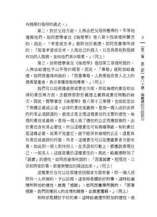 向祂舉行敬拜的儀式。」

     第二，對於父母方面，人無法把父母所應得的，平等地
                                          3
還報他們，如同哲學家在《倫理學》卷八第十四章裡所聲言

的。因此，   í 孝愛或忠孝」就附加於義德，如同西塞祿所說
                                      一
                                      {
的:   í 因著孝愛或忠孝，人為自己的親人，以及為那些對祖國       第
有功的人服務，並向他們表示敬愛。 J (同上)               二
     第三，按照哲學家在《倫理學》卷四第三章裡所說的，         集
人無法給德性予以平等的報答。因此，     í 尊敬」就附加給義      第
德，如同西塞祿所說的:   í 因著尊敬，人對那些在常人之上的
                                      二
                                      部
德高望重者，表示某種崇敬和尊榮。 J (向上)
                                      }
     我們可以從兩種義務或責任方面，即從倫理的責任和法         第
律的責任兩方面，去觀察那對於義德之義務或責任特點的缺            八
欠。因此，哲學家在《倫理學》卷八第十三章裡，也依此定出           十
了兩種正義或公道。法律的責任或義務，是指一個人由於法律
                                      題
                                      論
的約束必須歸還的。義德正是主理這種責任的主要的德性。倫
                                      義
理的責任或義務，是指一個人為了德性的公正而應該做的。由           德
於責任含有其必要性，所以這種責任可有兩種等級。有的責任           的
是這樣必要，如果不完盡它，就不能保有倫理的公正:這更真           功
有責任或義務的特質。再者，這種責任可以從應盡責者方面來
                                      能
                                      部
看。如此則一個人對待別人，在言語和行動上，都應該表現自
                                      分
己，一如其人;這就是屬於這種責任的。為此，給義德附加了

「誠實」的德性，如同西塞祿所說的:   í 因著誠實，把現在、以

往和將來的事，都毫無變改的陳述出來。 J (向上)

     這種責任也可以從那應受回報者方面來看，即一個人按
照另一人所做的，予以回報。這有時是關於好的事。這時給義

德所附加的德性，就是「感謝 J   ;如同西塞祿所說的:   r 因著
感謝，我們回憶別人的友情和親善，並願意還報。 J (間上)
     有時卻是關於不好的事。這時給義德所附加的德性，就
 