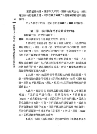 至於基督的像，情形則又不同。因為祂有天主性，所以

      應該向祂行敬神之禮，如同在第三集第二十五題第三節裡所要討

192   論的。

            2. 及 3. 從以上的話，就可以知道質疑 2. 及質疑 3. 的解答 υ
神
學
至             第三節崇拜偶像是不是最重大的罪
第       有關第三節，我們討論如下:

高     質疑崇拜偶像似乎不是最重大的罪。因為:

 。          1 .如同在《倫理學》卷八第十章裡所說的，          í 最壞的與
妻     最好的相反 J 。可是，以信、望、愛來進行的內心的敬禮，勝於
聖     外在的敬禮。所以，相反內心敬禮的不信、失望和恨天主，比
2     那相反外在敬禮的崇拜偶像，是更為重大的罪。
勢           2 此外，一個罪愈是相反天主便愈是重大。可是，人在
或     褻聖或攻擊信仰時，似乎比向別的東西行敬神之禮，即做那屬
附
德     於偶像崇拜的事，更直接地相反天主。所以，褻聖和攻擊信仰
      是比崇拜偶像更重大的罪。

            3. 此外，較小的惡事似乎是用較大的惡事來懲罰。可
      是，崇拜偶像的罪是用相反本性的罪來懲罰的，如同《羅馬書》

      第一章第 23 等節所說的。所以，相反本性的罪比崇拜偶像的罪

      更為重大。
            4. 此外，奧斯定在《駁摩尼教徒褔斯德》卷二十第五章
      裡說:    í 我們並不說你們 J '即摩尼教徒，          í 是異教徒
      (pagani) ，或異教徒的一派;卻說你們有些與他們相似，因為你
      們也敬禮許多的神。可是，你們卻比他們還要壞得多。因為他
      們所敬禮的東西是存在的，只是不應該把它們當作神來敬禮;

      至於你們卻敬禮一些根本不存在的東西。 J 所以，異端 (haere­

      sis) 的邪惡比崇拜偶像更加重大。

            5. 此外，關於《迦拉達書》第四章 9 節的「你們怎麼又再
 