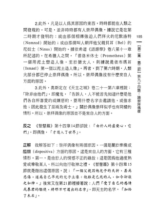 2. 此外，凡是以人為其原因的東西，時時都能在人類之

間發現的。可是，並非時時都有人崇拜偶像，據說它是在第

二時期才發明的:或由那個相傳強迫人們拜火的尼默洛特                    195
( Nemrod) 開始的;或由那個叫人朝拜他父親貝耳 (Bel) 的
尼奴士 (Ninus) 開始的。據依希道《諾源學》卷八第十一章              璽

所記述的，在希臘人之間，        r 普洛米休士( Prometheus )第   豆豆

一個用泥土塑造人像。至於猶太人，貝 IJ 據說是依市瑪耳                 第

(Ismael) 第一個以泥土造人像」。再者，到了第六時期，人類             罰
大部分都已停止崇拜偶像。所以，崇拜偶像沒有什麼來自人                   第
方面的原因。                                       九
                                             十
     3. 此外，奧斯定在《天主之城》卷二十一第六章裡說:              四
                                             題
「除非由他們 J '即魔鬼，    r 告訴人，人不能首先知道什麼是他

們各自所喜愛的或嫌惡的，要用什麼名字去邀請他，或強求                   單
他;因此發生了巫術及術士。」關於偶像崇拜似乎也有同樣的                  拜
                                             偶
情形。所以，崇拜偶像的原因並不是來自人的方面。                      像

反之   《智慧篇》第十四章 14 節卻說:     r 由於人的虛榮心，它

們 J '即偶像，   r 才進入了世界」。



正解   我解答如下:崇拜偶像有兩個原因。一個是屬於準備或

盟釀( dispositi va )方面的原因，這是來自人的方面，它有三種
情形。第一，是由於人的情感不正的緣故;這是因為他過度熱

愛或尊敬某人，所以向他行敬神之禮。《智慧篇》第十四章的

節就是指出這個原因，說:       r 一個父親因他兒子的夭折，甚為

悲傷，道為自己平死的兒子立像:他旦真是已死的人，如今卻敬

之如神。」後來又在第 21 節裡接著說:人們「受了自己的感情
或暴君的驅使，將那不可道出的名字 J '即天主的名字，           r 加給

了木石」。
 