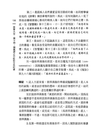 第二，是因為人自然喜愛呈現在眼前的像，如同哲學家

      在他的《詩學》第四章裡所說的。為此，沒有知識的人一見了

196   那些由藝術家細心製成的精美人像，就向它們行敬神之禮。為
      此，在《智慧篇》第十三章 11 、日，及 17 節裡說:     í 設想有個

草     木匠，從樹林裡鋸來一根直的木頭，本著自己熟悉的手藝，雕
室     刻形像，將它刻成一個人悴，向它許顧，採詢有關自己的財
第     物、子酬。妻室等事。」
士           第三，是由於人不認識真天主。這是因為人不去觀察天
…     主的優越，看見某些受造物的美麗或能力，就向它們行敬神之

華     禮。為此， <<智慧篇》第十三章 l 及 2 節說: í 他們注意丁玉
德
      程，卻不認識.l-程師;反而認火、風、流動的空氣、運轉的主
之
功
能
      辰、洪流的巨濤、天上的光體為統治世界的神。」

            另一個崇拜偶像的原因，是來自魔鬼方面的成就(        con-
分
耳     summativa)   ;因為魔鬼藉著偶像給人答覆，做些令人覺得奇異
目1
億     的事，這樣給迷途的人顯示自己應受敬禮。為此，在《聖詠》
      第九十六篇 5 節裡說:     í 萬邦的眾神盡屬虛幻。」



      釋疑    Î. 從人方面來看，崇拜偶像的準備或臨釀原因，是人本
      性的缺點，或者自於理智的愚昧，或者由於情感的不正，如同

      上面正解所講過的。這也是屬於罪過的事。

            至於說崇拜偶像是「萬惡的原因、開始和結局 J '因為沒
      有一種罪惡不是有時因崇拜偶像而造成的:崇拜偶像或者是以

      原因的方式，直接引起那個罪;或者是以開始的方式，提供導

      致那個罪的機會;裁者是以結局的方式，這是說，有些罪最後

      由崇拜偶像來收尾，或完成，例如:        (為崇拜偶像而)殺人、
      傷害肢體等。不過，有些罪可能在人崇拜偶像之前，準備人去

      崇拜偶像。

            2. 在第一時期還沒有偶像崇拜，因為人類對創世的事蹟
 