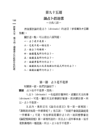 第九十五題

                        論占恥的迷信
198
                           一分為八節一

車             然後要討論的是占←( di心州的迷信(參看第九十三題
至引言)。
     第        關於這一點，可以提出八個問題:
     十
     冊        一、占!、是不是罪。

 論            二、它是不是一種迷信。
 義
 德            三、諭占卡的種類。
 之
              四、諭藉魔鬼所行的占|、。
 功
 能            五、論藉星辰所行的占 l、。
 部
 分            六、諭藉夢象所行的占 l、。
 或
 附            七、諭藉徵兆以及其他類似的儀式所行的占|、。
 德
              八、諭藉拈閹所行的占 i、。




                      第一節    占令是不是罪

              有關第一節，我們討論如下:

         質疑    占←似乎不是罪。因為:

               1. 占← (divinatio) 一名起源於屬神的，或屬於天主的事
         (divinum) 。可是，屬於天主的事歸於聖善，而非歸於罪。所

         以，占←不是罪。

               2. 此外、奧斯定在《論自由意志》卷一第一章裡說:

         「誰敢說求知是一件壞事呢? J 他又說:       í 我絕不會說認識能是

         一件壞事。」可是，有些學術是屬於占←的，如同哲學家在

         《論記憶與回憶》第一章裡所說的。而且占←這件事本身，似乎

         是對真理的一種認識。所以，占←似乎不是罪。
 