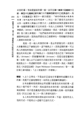 未來的事，有如是當前的事一般，如同在第一集第十四題第十三

      節、第五十七題第三節和第八十六題第四節裡所已經講過的。為
200   此，   <<依撒意亞》第四十一章 23 節說:       í 請你們說說以後要來

      的事，好叫我們知道你們是神。」所以，除了蒙受天主的啟示
直     以外，如果有人無論以什麼方式，企圖預知或預言這類未來的
喜     事，他顯然偕取屬於天主的東西。有些人之被稱為「神明者或
第     神算者 J   (divimi) ，就是為了這個緣故。為此，依希道在《語源
士     學》卷八第九章裡說:        í 他們稱為神明者或神算者，好像是充

γ     滿著神性似的;因為他們冒充自己滿懷神性，用欺騙的詐術給

華     人猜測未來的事。」
質           是故，若一個人所預言的事，是必然要發生的，或是在
是     大多數情形之下會發生的，這不稱為占←;因為這樣的事，可以
勢     為人的理性所預知。又如有人因著天主的啟示，而知道其他偶然
或     發生的未來之事，也不稱為占←。因為他不是自己在「神明或神
附
德     算J   (divinare) ，即做屬神的事 (divinum) ，而是在接受屬神的
      事。如果一個人以不正當的方式擅自預言未來的事，只在這時才

      能說是占←'而這顯然是罪。是故，占←常是罪。為此，熱羅尼

      莫在《米該亞註解))     (Super Michaeam Commentarium) 卷一，關
      於第三章 9 節說:    í 占←常被視作一件壞事」。



      釋疑    1. 占←之得名，不是由於正當地分享屬神的或屬於天主
      的事，而是不正當地借取它，如同在上面正解所講過的。

            2. 有些藝術是為預知必然或屢次會發生的未來的事，這

      與占←毫不相干。然而，為知道其他未來的事，沒有真正的藝
      術或學術'而只是些魔鬼所想出來的虛偽騙人使倆，如同奧斯
      定在《天主之城》卷二十一第八章裡所說的。
            3. 人有自然的傾向想知道未來的事;不過，是用符合人

      性的方式，不是用占←這種不正當的方式。
 