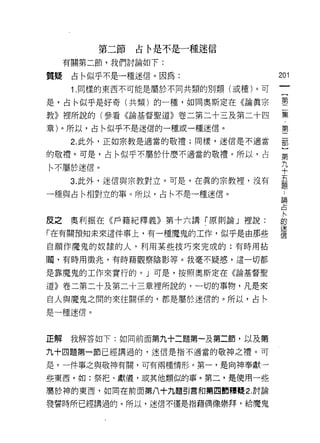 第二節   占←是不是一種迷信
     有關第二節，我們討論如下:

質提    占←似乎不是一種迷信。因為:                201
      1. 同樣的東西不可能是屬於不同共類的別頹(或種)。可

是，占←似乎是好寄(共類)的一種，如同奧斯定在《論真宗         壟
教》裡所說的(參看《論基督聖道》卷二第二十三及第二十四         集
章)。所以，占←似乎不是迷信的一種或一種迷信。             第

      2. 此外，正如宗教是適當的敬禮;同樣，迷信是不適當    罰

的敬禮。可是，占←似乎不屬於什麼不適當的敬禮。所以，占         第

同屬於迷信。                              平
      3. 此外，迷信與宗教對立。可是，在真的宗教裡，沒有    五
                                    題
一種與占←相對立的事。所以，占←不是一種迷信。
                                    論

                                    占


皮之奧幸IJ振在《戶籍紀釋義》第十六講「原則論」裡說:         自
「在有關預知未來這件事上，有一種魔鬼的工作，似乎是由那些        護
自願作魔鬼的奴隸的人，利用某些技巧來完成的:有時用拈

|蜀，有時用徵兆，有時藉觀察陰影等。我毫不疑惑，這一切都

是靠魔鬼的工作來實行的。」可是，按照奧斯定在《論基督聖

道》卷二第二十及第二十三章裡所說的，一切的事物，凡是來
自人與魔鬼之間的來往關係的，都是屬於迷信的。所以，占私

是一種迷信。



正解    我解答如下:如同前面第九十二題第一及第二節，以及第

九十四題第一節已經講過的，迷信是指不適當的敬神之禮。可

是，一件事之與敬神有闕，可有兩種情形。第一，是向神奉獻一

些東西，如:祭把、獻儀，或其他類似的事。第二，是使用一些
屬於神的東西，如同在前面第八十九題引言和第凹節釋艘 2. 討論

發誓時所已經講過的。所以，迷信不僅是指藉偶像崇拜，給魔鬼
 