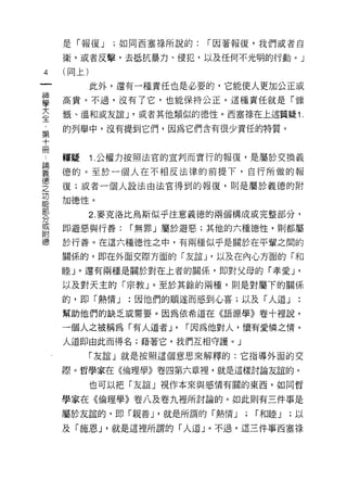 是「報復 J    ;如同西塞祿所說的:   r 因著報復，我們或者自

     衛，或者反擊，去抵抗暴力、侵犯，以及任何不光明的行動。」
4    (同上)

            此外，還有一種責任也是必要的，它能使人更加公正或
單    高貴。不過，沒有了它，也能保持公正。這種責任就是「慷
室    慨、溫和或友誼 J '或者其他類似的德性。西塞祿在上述質疑 1
第    的列舉中，沒有提到它們，因為它們含有很少責任的特質。
十
冊
     釋疑     1. 公權力按照法官的宣判而實行的報復，是屬於交換義

重    德的。至於一個人在不相反法律的前提下，自行所做的報
空    復;或者一個人設法由法官得到的報復，則是屬於義德的附
是    加德性。
部
            2. 麥克洛比烏斯似乎注意義德的兩個構成或完整部分，
分
耳    即避惡與行善:     r 無罪」屬於避惡;其他的六種德性，貝 IJ 都屬
目吉

德    於行善。在這六種德性之中，有兩種似乎是關於在平輩之間的

     關係的，即在外面交際方面的「友誼 J '以及在內心方面的「和

     睦」。還有兩種是關於對在上者的關係，即對父母的「孝愛 J              '
     以及對天主的「宗教」。至於其餘的兩種，則是對屬下的關係
     的，即「熱情 J   :因他們的順途而感到心喜;以及「人道」
     幫助他們的缺乏或需要。因為依希道在《語源學》卷十裡說，

     一個人之被稱為「有人道者 J'     r 因為他對人，懷有愛憐之惰。
     人道即由此而得名;藉著它，我們互相守護。」

            「友誼」就是按照這個意思來解釋的:它指導外面的交

     際。哲學家在《倫理學》卷四第六章裡，就是這樣討論友誼的。

            也可以把「友誼」視作本來與感情有關的東西，如同哲

     學家在《倫理學》卷八及卷九裡所討論的。如此則有三件事是

     屬於友誼的，即「親善 J '就是所謂的「熱情 J    ;   r 和睦 J   ;以

     及「施恩 J '就是這裡所謂的「人道」。不過，這三件事西塞祿
 