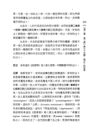 罪。可是，在一切的占川里，只有一種犯罪的性質，即它們都

是利用與魔鬼立約或相通，以便知道未來的事。所以，沒有數

種不同的占←。                                                 203

         2. 此外，人的行為視其目的而分種類，如同前面第二集第

一部第一題第三節和第十八題第六節已經講過的。可是，所有的                            第
                                                        集
占←都指向一樣的目的，即預言未來的事。所以，所有的占←                               ﹒
                                                            第
都是屬於同一種類的罪。

         3. 此外，外在的記號並不使罪分為不同的種類。因為不                     部

管一個人用言語來排謗也好，或是用文字或手勢來排謗也好，                             語
都是同一種類的罪。可是，各種占間不同，似乎只是由於用                              平
以預知未來之辜的外在的記號不同而已。所以，沒有數種不同                             量
的占←。                                                      論
                                                          占
                                                          ，
                                                          卜
皮之       依希道在《語源學》卷八第九章裡，列舉數種不同的占←。                       的
                                                          迷
                                                          信
正解       我解答如下:如同前面第三節已經講過的，所有的占←

都是藉用魔鬼的示意或幫助，企圖預知未來的事:或者是明明

地呼求魔鬼來幫助;或者是魔鬼不經人呼求，暗中自動來參與

其事，以預言一些人所不知道的。而魔鬼用那些在第一集第五十

七題第三節已經講過的方法知道未來之事。明明地受到呼求的魔
鬼，往往以許多方式來預言未來的事。有時魔鬼用夢幻般的顯

現，給人看見或聽到他們，以便預言未來的事。這叫作「幻術」

(praestigium) ，因為人的眼睛被蒙蔽了( praestringuntur )。有時
則用夢，這叫作「占夢 J         (divinatio somniorum) 。有時則用一些
死者的顯現或說話，這叫作「問鬼或招魂 J               (nigromantia)   ;因

為按照依希道在《語源學》卷八第九章裡所說的:                       í 希臘文

nigrum   (nekron) 的意思，是指死者，而 mantia (manteia) 則是

指占←。因為在念了一些咒語和灑了血之後，死者好像就復活
 