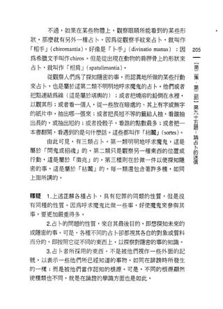 不過，如果在某些物體上，觀察眼睛所能看到的某些形

狀，那麼就有另外一種占←。因為從觀察手紋來占←'就叫作
「相手 J (chiromantia) ，好像是「←手 J (divinatio manus)   ;因   205
為希臘文手叫作 chiros 。但是從出現在動物的肩月甲骨上的形狀來
                                                            一
                                                            {
占←，就叫作「相肩 J (spatulimantia) 。
                                                            第
     從觀察人們為了探知隱密的事，而認真地所做的某些行動                              二
來占←'也是屬於這第二類不明明地呼求魔鬼的占←。他們或者                                集
把點連結為線(這是屬於堪興的)             ;或者把燒溶的鉛倒在水裡，                   ﹒
以觀其形;或者看一個人，從一些放在暗處的、其上有字或無字
                                                            第
                                                            二
的紙片中，抽出哪一張來;或者把長短不等的籤給人抽，看誰抽
                                                            部
出長的，或抽出短的;或者投骰子，看誰的點數最多;或者把一                                }
本書翻開，看遇到的是句什麼話。這些都叫作「拈|輯 J (sortes) 。                   論   第
                                                            ..

     由此可見，有三類占 1、。第一類明明地呼求魔鬼，這是
                                                        占
                                                        ﹒
                                                            九
屬於「間鬼或招魂」的。第二類只是觀察另一種東西的位置或
                                                        卜   十
                                                        的
                                                        迷   五
行動，這是屬於「徵兆」的。第三種則在於做一件以便探知隱                             信   題
密的事，這是屬於「拈|謂」的。每一類還包含著許多種，如同

上面所講的。



釋疑   1 .上述正解各種占←，真有犯罪的同類的性質，但是沒
有同種的性質。因為呼求魔鬼比做一些事，好使魔鬼眾參與其

事，要更加嚴重得多。

     2. 占←的問題的性質，來自其最後目的，即想探知未來的
或隱密的事。可是，各種不同的占←卻都視其各自的對象或質料

而分的，即按照它從不同的東西上，以探察對隱密的事的知識。

     3. 占←者所採用的東西，不是被他們視作一些外面的記

號，以表示一些他們所已經知道的事物，如同在 ~1F 謗時所發生
的一樣;而是被他們當作認知的根源。可是，不同的根源顯然

使種類也不間，就是在論證的學識方面也是如此。
 