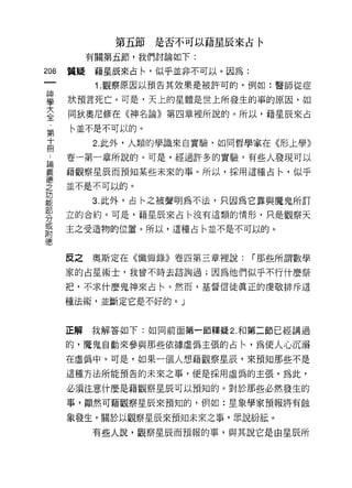 第五節是否不可以藉星辰來占令

           有關第五節，我們討論如下:

208   質疑    藉星辰來占←，似乎並非不可以。因為:
            1 .觀察原因以預告其效果是被許可的，例如:醫師從症
草     狀預言死亡。可是，天上的星體是世上所發生的事的原因，如
室     同狄奧尼修在《神名論》第四章裡所說的。所以，藉星辰來占
 第    ←並不是不可以的。
 十
 冊         2. 此外，人類的學識來自實驗，如同哲學家在《形上學》

 品    卷一第一章所說的。可是，經過許多的實驗，有些人發現可以
喜     藉觀察星辰而預知某些未來的事。所以，採用這種占←，似乎
芝     並不是不可以的。
功
能          3. 此外，占←之被聲明為不法，只因為它靠與魔鬼所訂
部
      立的合約。可是，藉星辰來占←沒有這類的情形，只是觀察天
分
或
      主之受造物的位置。所以，這種占←並不是不可以的。
附
{惠


      反之   奧斯定在《懺悔錄》卷四第三章裡說:     r 那些所謂數學

      家的占星術士，我曾不時去諮詢過;因為他們似乎不行什麼祭

      把，不求什麼鬼神來占←。然而，基督信徒真正的虔敬排斥這

      種法術，並斷定它是不好的。」


      正解   我解答如下:如同前面第一節釋疑 2. 和第二節已經講過

      的，魔鬼自動來參與那些依據虛偽主張的占←'為使人心沉溺
      在虛偽中。可是，如果一個人想藉觀察星辰，來預知那些不是

      這種方法所能預告的未來之事，便是採用虛偽的主張。為此，

      必須注意什麼是藉觀察星辰可以預知的。對於那些必然發生的
      事，顯然可藉觀察星辰來預知的，例如:星象學家預報將有蝕

      象發生。關於以觀察星辰來預知未來之事，眾說紛結。

           有些人說，觀察星辰而預報的事，與其說它是由星辰所
 