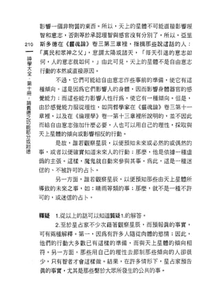 影響一個非物質的東西。所以，天上的星體不可能直接影響理

      智和意志，否則等於承認理智與感宮沒有分別了。所以，亞里

210   斯多德在《靈魂論》卷三第三章裡，指摘那些說這話的人:

      「萬民和眾神之父 J '意謂太陽或諸天，      í 每天引進的意志如
單     何，人的意志就如何。 J 由此可見，天上的星體不是自由意志
言     行動的本然或直接原因。
           不過，它們可能給自由意志作些事前的準備，使它有這
第
十     種傾向。這是因為它們影響人的身體，因而影響身體器官的感
冊
 也    覺能力;而這些能力影響人性行為，使它有一種傾向。但是，

要     由於感覺能力服從理性，如同哲學家在《靈魂論》卷三第十一
德
之     章裡，以及在《倫理學》卷一第十三章裡所說明的，並不因此
功
能     而給自由意志強加什麼必要，人也可以用自己的理性，採取與
部
      天上星體的傾向或影響相反的行動。
分
或
           是故，誰若觀察星辰，以便預知未來或必然的或偶然的
附
      事，或者以便確實知道未來人的行動;那麼，他是依據一種虛

      偽的主張。這樣，魔鬼就自動來參與其事。為此，這是一種迷

      信的、不被許可的占←。

           另一方面，誰若觀察星辰，以便預知那些由天上星體所

      導致的未來之事，如:晴雨等類的事;那麼，就不是一種不許

      可的，或迷信的占←。



      釋疑   1. 從以上的話可以知道質疑 1 .的解答。

           2. 至於星占家不少次藉著觀察星辰，而預報真的事實，
      可有兩種解釋。第一，因為有許多人隨從肉體的慾情;因此，

      他們的行動大多數已有這樣的準備，而與天上星體的傾向相

      符。另一方面，那些用自己的理性去節制那些傾向的人卻很

      少，只有智者才會這樣做。結果，在許多情形下，星占家預告

      真的事實，尤其是那些繫於大眾所發生的公共的事。
 