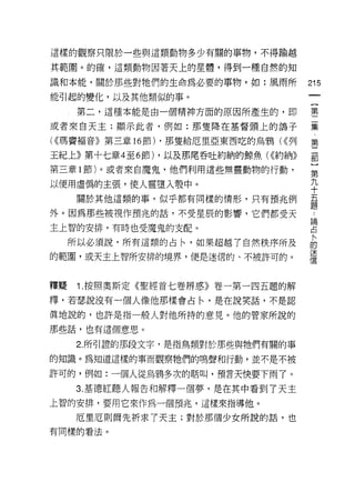 這樣的觀察只限於一些與這類動物多少有關的事物，不得輸越

其範閣。的確，這類動物園著天上的星體，得到一種自然的知

識和本能，關於那些對牠們的生命為必要的事物，如:風雨所               215
能引起的變化，以及其他類似的事。
                                           一
                                           {
      第二，這種本能是由一個精神方面的原因所產生的，即
                                           第
或者來白天主;顯示此者，例如:那雙降在基督頭上的鴿子                 二
( <<瑪竇褔音》第三章   16 節) ，那隻給厄里亞東西吃的烏鴉( <<列    集
王紀上》第十七章 4 至 6 節) ，以及那尾吞吐約納的鯨魚 U<約納》
                                           ﹒
                                           第
第三章 l 節)。或者來自魔鬼，他們利用這些無靈動物的行動，
                                           二
以便用虛偽的主張，使人靈墮入學中。                          部
      關於其他這類的事，似乎都有同樣的情形，只有預兆例             }
外。因為那些被視作預兆的話，不受星辰的影響，它們都受天
                                           第
                                           九
主上智的安排，有時也受魔鬼的支配。
                                           十
     所以必須說，所有這類的占←'如果超越了自然秩序所及             五
的範圈，或天主上智所安排的境界，便是迷信的、不被許可的。               題
                                           論
                                           占
釋疑    1 .按照奧斯定《聖經首七卷辨惑》卷一第一四五題的解
                                           料
釋，若瑟說沒有一個人像他那樣會占←'是在說笑話，不是認
                                           的
真地說的，也許是指一般人對他所持的意見。他的管家所說的                迷
那些話，也有這個意思。                                信
     2. 所引證的那段文字，是指鳥類對於那些與牠們有關的事

的知識。為知道這樣的事而觀察牠們的鳴聲和行動，並不是不被

許可的，例如:一個人從烏鴉多次的暗叫，預言天快要下雨 JO

     3. 基德紅聽人報告和解釋一個夢，是在其中看到了天主
上智的安排，要用它來作為一個預兆，這樣來指導他。

     厄旦厄則爾先祈求了天主;對於那個少女所說的話，也
有問樣的看法。
 