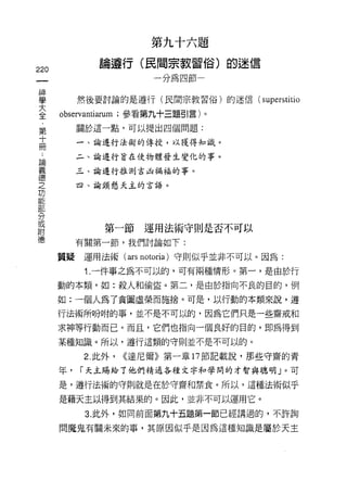 第九十六題
                  論遵行(民間宗教習俗)的迷信
220
                             一分為四節一

神
學              然後要討論的是遵行(民間宗教習俗)的迷信(        superstitio
室         枷叫iarum ;參看第九十三題引言)。
     第         關於這一點，可以提出四個問題:
     十
     冊         一、論進行法術的傳授，以獲得知識。
     ..
 論             二、論進行首在使物體發生變化的事。
 義
 德             三、論進行推測吉凶禍福的事。
 之
               四、諭頸懸天主的言語。
 功
 能
 部
 分
 或
 附                  第一節運用法術守則是否不可以
 德
               有關第一節，我們討論如下:

          質疑    運用法術( ars notorÍa) 守則似乎並非不可以。因為:

                1. 一件事之為不可以的，可有兩種情形。第一，是由於行

          動的本類，如:殺人和偷盜。第二，是由於指向不良的目的，例

          如:一個人為了貪圖虛榮而施捨。可是，以行動的本類來說，遵

          行法術所吩咐的事，並不是不可以的，因為它們只是一些齋戒和

          求神等行動而已。而且，它們也指向一個良好的目的，即為得到

          某種知識。所以，遵行這類的守則並不是不可以的。

                2. 此外，   <<達尼爾》第一章 17 節記載說，那些守齋的青

          年，   ["天主賜給了他們精通各種文字和學間的才智與聰明」。可

          是，遵行法術的守則就是在於守齋和禁食。所以，這種法術似乎

          是藉天主以得到其結果的。因此，並非不可以運用它。
                3. 此外，如同前面第九十五題第一節已經講過的，不許詢

          問魔鬼有關未來的事，其原因似乎是因為這種知識是屬於天主
 