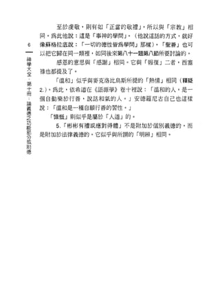 至於虔敬，貝 Ij 有如「正當的敬禮 J '所以與「宗教」相
    同。為此他說:這是「事神的學問 J   0   (他說這話的方式，就好

6   像蘇格拉底說:    í 一切的德性皆為學問」那樣)   0   í 聖善」也可

    以把它歸在同一類裡'如同後來第八十一題第八節所要討論的。

靈      感恩的意思與「感謝」相同。它與「報復」二者，西塞
室   祿也都提及了。
第      「溫和」似乎與麥克洛比烏斯所提的「熱情」相同(釋疑
士   2. )。為此，依希道在《語源學》卷十裡說:     í 溫和的人，是一

    個自動樂於行善，說話和氣的人。」安德羅尼古自己也這樣

妻   說: í溫和是一種自願行善的習性。」
德
之     「慷慨」則似乎是屬於「人道」的。
功
能
       5.   í 彬彬有種或應對得體」不是附加於個別義德的，而

    是附加於法律義德的。它似乎與所謂的「明辨」相同。
分
或
附
 