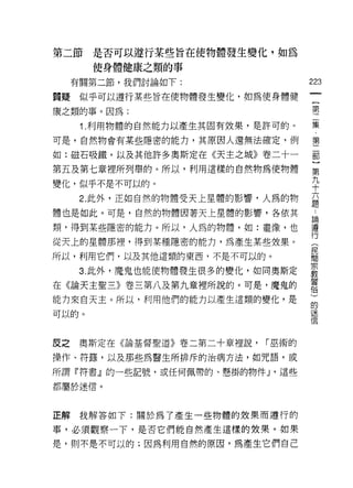 第二節    是否可以遵行某些旨在使物體發生變化，如為
       使身體健康之類的事

     有關第二節，我們討論如下:
                                     的
                                     一
質疑    似乎可以遵行某些旨在使物體發生變化，如為使身體健
                                     {
康之類的事。因為:                            第
      1 .利用物體的自然能力以產生其固有效果，是許可的。     二
可是，自然物會有某些隱密的能力，其原因人還無法確定，例
                                     集
                                     ﹒
如:磁石吸鐵，以及其他許多奧斯定在《天主之城》卷二十一
                                     第
第五及第七章裡所列舉的。所以，利用這樣的自然物為使物體          二
變化，似乎不是不可以的。                         部
      2. 此外，正如自然的物體受天上星體的影響，人為的物     ]
體也是如此。可是，自然的物體因著天上星體的影響，各依其
                                     第
                                     九
類，得到某些隱密的能力。所以，人為的物體，如:畫像，也
                                     十
從天上的星體那裡，得到某種隱密的能力，為產生某些妓果。
                                     六
所以，利用它們，以及其他這類的東西，不是不可以的。            題
      3. 此外，魔鬼也能使物體發生很多的變化，如同奧斯定     論
在《論天主聖三》卷三第八及第九章裡所說的。可是，魔鬼的
                                     遵
能力來白天主。所以，利用他們的能力以產生這類的變化，是
                                     行
                                     (
可以的。
                                     民
                                     間
反之    奧斯定在《論基督聖道》卷二第二十章裡說，   r 巫術的   宗
操作、符鏢，以及那些為醫生所排斥的治病方法，如咒語，或
                                     教
所謂『符書』的一些記號，或任何佩帶的、懸掛的物件 J '這些
                                     習
                                     俗
都屬於迷信。
                                     )
                                     的
正解我解答如下:關於為了產生一些物體的效果而遵行的            迷
事，必須觀察一下，是否它們能自然產生這樣的效果。如果           信
是，則不是不可以的;因為利用自然的原因，為產生它們自己
 