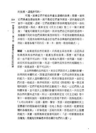 的效果，這是許可的。

           可是，如果它們不能自然產生這樣的效果;那麼，使用

224   它們為產生那些效果，就不是把它們當作原因，卻只是把它們
      當作一些記號。這樣，它們就是屬於那些與魔鬼約定的一些杜
 神
 學    造的記號。為此，奧斯定在《天主之城》卷二十一第六章裡
 大
 全    說:   í 魔鬼可藉著天主所造的，而非他們自己所造的受造物，
 ﹒
 第    為種種不同的令他們高興的東西所吸引。不是有如動物為食品
 十
 冊
      所吸引，而是有如精神為適合於他們各自興趣的記號所吸引，

      例如:藉著各種不同的石、草、木、動物、歌曲和儀式。」
自間

義
i車

芝     釋疑   1 .如果使用自然的東西，只為產生某些效果，且認為這
是     些東西具有自然的能力，能產生那些效果;那麼，就不是迷
剪     信，也不是不可以的。可是，如果此外還用一些符錢、名號，
到     或任何其他迷信的行動，而這一切顯然沒有自然的相關能力;
附
德     那麼，就是迷信，是不可以的。

           2. 自然物體的自然能力，來自它們因受天上星體的影響，

      而得到的本體形式。因著這同樣的影響，它們也得到某些主動

      的能力。至於人造物體的形式，貝 1] 來自製造者的設計。由於它

      們只是一些組合、秩序和形狀，如同在《物理學》卷一第五章

      裡所說的，它們不能有自然的主動能力。為此，以它們為人造

      物體來看，並不因天上星體的影響而得到什麼能力，只在它們

      為自然的質料這方面。所以，如同奧斯定在《天主之城》卷十
      第十一章裡所說的，玻爾菲里的主張是不對的，因為他認為:

      「人可以用草木、石頭、動物、聲音、言語，或把所觀察的天上

      星體運行的現象繪成的圖畫，在地上製造一些東西，能實現星

      體的各種效果 J   ;好像是說，巫術的效果，都是由於天上星體

      的能力。其實，按照奧斯定接著所說的:    í 這一切都應說是來

      自魔鬼:是魔鬼在欺騙愚弄那些屬於他們的人靈。」
 