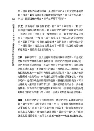 的，從前聖祖們所過到的事，是現在在我們身上所完成的事的徵
      象。可是，觀察來自天主上智所安排的秩序，並不是不可以的。

226   所以，觀察這樣的預兆，似乎並不是不可以的。



重     反之奧斯定在《論基督聖道》卷二第二十章裡說: í數以千
三     計的虛幻觀察和相關行為，都可以把它們歸納在與魔鬼立約這
第     一條總目之內，例如:某一肢體跳動;在一起走路的朋友之間
士     來了一塊石頭、一隻狗，或一個小孩;一個人經過自己的屋
γ     前，腳踏了門限;穿鞋時如打嘖嘖，就再上床;出門時如絆倒

重     了，便即回家;老鼠如在衣服上咬了一個洞，就迷信地懼怕有
空     禍患來臨，甚於痛惜當前的損失。」
功


罪     正解   我解答如下:世人注意所有這類的觀察和忌諱，不是把它
或     們視作未來吉祥或不祥之事的原因，卻把它們視作徵象或記號。
附
i患    他們遵行這些迷信的事，不以它們為天主所給的記號。因為這些

      記號被提示出來，不是藉天主的權力，而是出於人心的虛偽，以

      及狡魔的恣意一一他們努力想用這類荒謬的事，使人心墮入他們
      的羅網裡。由此可知，所有遵行這類事的行動都是迷信的、不被

      許可的。它們似乎是崇拜偶像的殘餘，因為按照崇拜偶像，可以

      注意徵兆、遵守吉日或不吉之日(這與按照星辰來占←，多少有

      些關連，因為日子就是按照星辰來區別的)   ;除非這樣的行動是

      毫無理性和技術來遵行的。因此，後者是更加虛偽而迷信的事。



      韓攏   1. 在我們內先有疾病的原因，由它們生出某些疾病的症
      象，醫生當然可以診察這些症象。所以，從其原因來觀察未來

      之事的預兆，這並不是不被許可的;例如:一個奴僕如果看見

      自己的主人發怒，就怕自己會被鞭打。關於怕一個小孩子由於
      迷惑的注視而受害，如同在本書第一集第一一七題第三節釋疑 2.
 