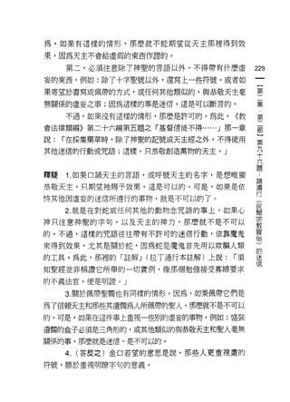 為，如果有這樣的情形，那麼就不能期望從天主那裡得到效

果，因為天主不會給虛假的東西作證的。

     第二，必須注意除了神聖的言語以外，不得帶有什麼虛         229
妄的東西，例如:除了十字聖號以外，還寫上一些符號。或者如
                                       一
                                       {
果寄望於書寫或佩帶的方式，或任何其他類似的，與恭敬天主毫
                                       第
無關係的虛妄之事;因為這樣的事是迷信，還是可以斷言的。            二
     不過，如果沒有這樣的情形，那麼是許可的。為此，    ((教    集
會法律類編》第二十六編第五題之「基督信徒不得 ......J 那一章
                                       ﹒
                                       第
說:   í 在採集藥草時，除了神聖的記號或天主經之外，不得使用
                                       二
其他迷信的行動或咒語;這樣，只恭敬創造萬物的天主。」             部
                                       ]
釋疑   Î. 如果口誦天主的言語，或呼號天主的名字，是想唯獨
                                       第
                                       九
恭敬天主，只期望祂賜予效果，這是可以的。可是，如果是依
                                       十
恃其他因虛妄的迷信所遵行的事物，就是不可以的了。               六
     2. 就是在對蛇或任何其他的動物念咒語的事上，如果心        題
神只注意神聖的字旬，以及天主的神力，那麼就不是不可以             論
的。不過，這樣的咒語往往帶有不許可的迷信行動，依靠魔鬼
                                       遵
                                       行
來得到效果，尤其是關於蛇，因為蛇是魔鬼首先用以欺騙人類            (
的工真。為此，那裡的「註解 J (拉 T通行本註解)上說:   í須     民
知聖經並非稱讚它所舉的一切實例，像那個勉強接受寡婦要求            間
的不義法官，便是明證。」
                                       宗
                                       教
     3. 關於佩帶聖觸也有同樣的情形。因為，如果佩帶它們是
                                       習
為了信賴天主和那些其遺觸為人所佩帶的聖人，那麼就不是不可以          俗
的。可是，如果在這件事上重視一些別的虛妄的事物，例如:盛裝          )
遺闊的盒子必須是三角形的，或其他類似的與恭敬天主和聖人毫無
                                       的
                                       迷
關係的事，那麼就是迷信，是不可以的。
                                       信
     4.   (答皮之)金口若望的意思是說，那些人更重視畫的

符號，勝於重視明瞭字旬的意義。
 