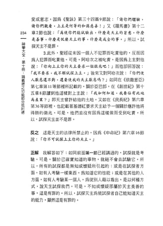 愛或意志，因為《聖詠》第三十四篇 9 節說:    í 請你們體驗，

      請你們觀看，上主是何等的和藹，慈善! J 又《羅馬書》第十二

234   章 2 節也說:   í 為使你們能試驗出，什麼是天主的旨意，什麼

      是善事，什麼是悅樂天主的事，什麼是成全的事。」所以，試

串     探天主不是罪。
至          3 此外，聖經從未因一個人不犯罪而此責他的，反而因
章     為人犯罪而此責他。可是，阿哈次之被化責，是因為上主對他
十     說:   í 你向上主你的天主耍求一個徵兆吧!川 而他卻囝答說:
                              J
用
      「我不要求，我不願試探上主。」後來叉對阿哈次說:      í 你們使

畫     人厭惡還不夠，還耍使我的夭主厭惡嗎? J 如同在《依撒意亞》
空     第七章第趴剃 等節裡所記載的。關於亞巴郎，在《緒島
           11
功
      五章 8 節讀到他這樣對上主說:   í 我如何知道，我要佔有此地
部
      為產業? J 即天主曾許給他的土地。又如在《民長紀》第六章
分
或
      第 36 等節裡，也記載著基德紅要求天主給予一個關於應許他將
附
      得勝的徵兆。可是，他們並沒有因為這樣做而受到此責。所

      以，試探天主並不是罪。



      反之   這是天主的法律所禁止的，因為《申命紀》第六章 16 節

      說:   í 你不可試探主主你的天主。」



      正解   我解答如下:如同前面第一節已經講過的，試探就是考

      驗。可是，關於己確實知道的事物，就絕不會去試驗它。所

      以，所有的試探都是無知或懷疑所引起的:或是在試探者方

      面，如有人考驗一樣東西，為知道它的性能;或是在其他的人

      方面，如有人考驗某一個人，為{吏別人藉以看出，是以何種方
      式，說天主試探我們。可是，不知或懷疑那屬於天主美善的

      事，這是有罪的。所以，試探天主為 1吏試探者自己能知道天主

      的能力，顯然這是有罪的。
 