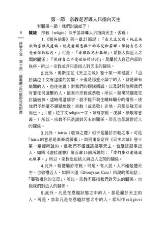 第一節        宗教是否導人只指向天主
          有關第一節，我們討論如下:

8    質疑    宗教 (religio) 似乎並非導人只指向天主。因為:
           1.   ((雅各伯書》第一章 27 節說:   r 在天主父前，純正無

望    瑕的宗教式虔誠，就是看顧將中的悅和寡婦，保持自己不
喜    受世俗的站污。」可是， r 看顧孤兒和寡婦 J '是指人與近人之
輩    間的關係;       r 保持自己不受世俗的站污 J '是屬於人自己內部的

高    秩序。所以，宗教並非只是指人對天主的關係。
已          2. 此外，奧斯定在《天主之城》卷十第一章裡說:          r由
單    於講拉了文有這樣的習慣，不僅是那些不識字的人，就是最有
t重

芝    學間的人，也往往說:對我們的親族姻戚，以及對其他與我們
是    有著任何連繫的人，都表示宗教或恭敬;所以，如果問題是在
     討論敬神，這時用這個字，就不能不發生曖昧難分的情形，使
分
或
     我們不能毫不遲疑地說:宗教(或恭敬)非他，只是恭敬天主
附
     而已。 J (按:拉丁文 religio 一字，兼有宗教、虔誠、恭敬等意

     義。)所以，宗教不只是說對天主的關係，而且也是說對近人
     的關係。

          3. 此外，   latria   (敬神之禮)似乎是屬於宗教之事。可是
     rlatria 的意思是事奉或服事 J '如同奧斯定在《天主之城》卷十
     第一輩裡所說的。但我們不僅應該服事天主，也應該服事近

     人，如同《迦拉達書》第五章 13 節所說的:           r 你們要以愛德彼

     此服事。」所以，宗教也包括人與近人之間的關係。

          4. 此外，敬禮屬於宗教。可是，有人說，人不僅敬禮天
     主，也敬禮近人，如同卡道 (Dionysius Cato) 所說的那句話:

     「要敬禮你的父母」。所以，宗教不僅指我們對天主的關係，也

     指我們對近人的關係。

          5. 此外，凡是在恩寵狀態之中的人，都是屬於天主的
     人。可是，並非凡是在恩寵狀態之中的人，都叫作 religiosi
 
