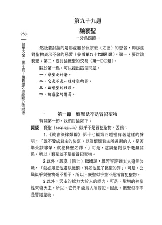 第九十九題

    m                     論褻聖

一                        一分為四節一
神
學            然後要討論的是那些屬於反宗教(之德)的惡習，即那些

大       對聖物表示不敬的惡習(參看第九十七題引言)。第一，要討論
全       褻聖;第二，要討論褻聖的交易(第一 00題)。
﹒            關於第一點，可以提出四個問題:
第
十            一、褻直是什麼。

冊            二、它是不是一種特別的罪。

﹒            三、論褻童的種類。

諦            四、諭褻聖的懲罰。
義
德
之
功                   第一節褻聖是不是冒犯聖物

能            有關第一節，我們討論如下:

部       質疑褻聖( sacrilegium) 似乎不是冒犯聖物。因為;
分             1.   <<教會法律類編》第十七編第四題裡有著這樣的聲
或
附       明:   r 誰不贊成君主的決定，以及懷疑君主所遴選的人，是否

德       堪受該尊榮，就犯褻聖之罪。」可是，這與聖物似乎毫無關

        係。所以，褻聖並不是指冒犯聖物。

             2. 此外，該處(同上)繼續說，誰若容許猶太人擔任公

        職，   r 就必須把他處以絕罰，有如他犯了褻聖的罪 j 0 可是，公

        職似乎與聖物毫不相干。所以，褻聖似乎並不是指冒犯聖物。
             3. 此外，天主的能力大於人的能力。可是，聖物的神聖

        性來自天主。所以，它們不能為人所冒犯。因此，褻聖似乎不
        是冒犯聖物。
 